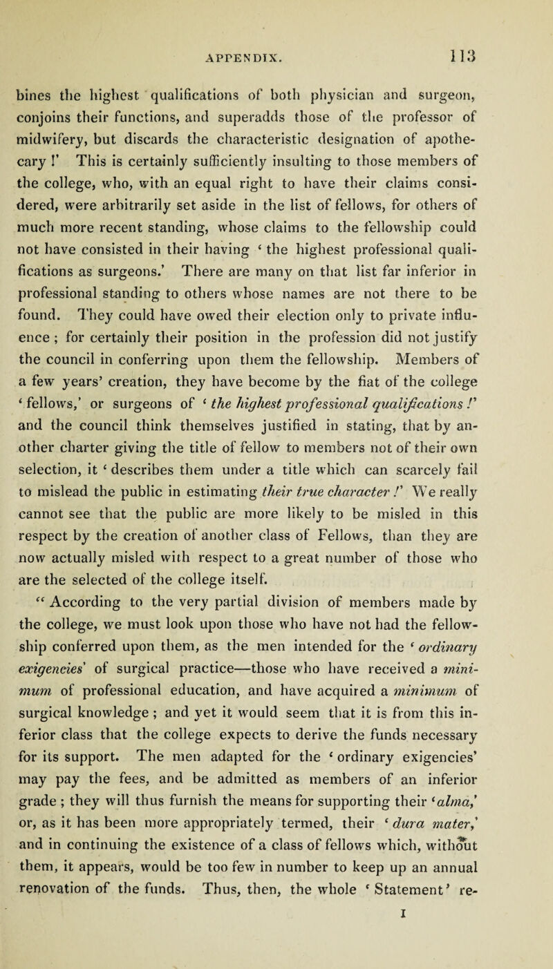 il3 bines die highest qualifications of both physician and surgeon, conjoins their functions, and superadds those of the professor of midwifery, but discards the characteristic designation of apothe¬ cary I’ This is certainly sufficiently insulting to those members of the college, who, with an equal right to have their claims consi¬ dered, were arbitrarily set aside in the list of fellows, for others of much more recent standing, whose claims to the fellowship could not have consisted in their having ‘ the highest professional quali¬ fications as surgeons.’ There are many on that list far inferior in professional standing to others whose names are not there to be found. They could have owed their election only to private influ¬ ence ; for certainly their position in the profession did not justify the council in conferring upon them the fellowship. Members of a few years’ creation, they have become by the fiat of the college ‘fellows,’ or surgeons of ^ the highest'professional qualifications 1' and the council think themselves justified in stating, that by an¬ other charter giving the title of fellow to members not of their own selection, it ‘ describes them under a title which can scarcely fail to mislead the public in estimating their true character !' We really cannot see that the public are more likely to be misled in this respect by the creation of another class of Fellows, than they are now actually misled with respect to a great number of those who are the selected of the college itself. “ According to the very partial division of members made by the college, we must look upon those who have not had the fellow¬ ship conferred upon them, as the men intended for the ‘ ordinary exigencies' of surgical practice—those who have received a mini¬ mum of professional education, and have acquired a minimum of surgical knowledge; and yet it would seem that it is from this in¬ ferior class that the college expects to derive the funds necessary for its support. The men adapted for the ‘ ordinary exigencies’ may pay the fees, and be admitted as members of an inferior grade ; they will thus furnish the means for supporting their ‘a/ma,’ or, as it has been more appropriately termed, their ^ dura mater^ and in continuing the existence of a class of fellows which, with^t them, it appears, would be too few in number to keep up an annual renovation of the funds. Thus, then, the whole ‘Statement’ re- I