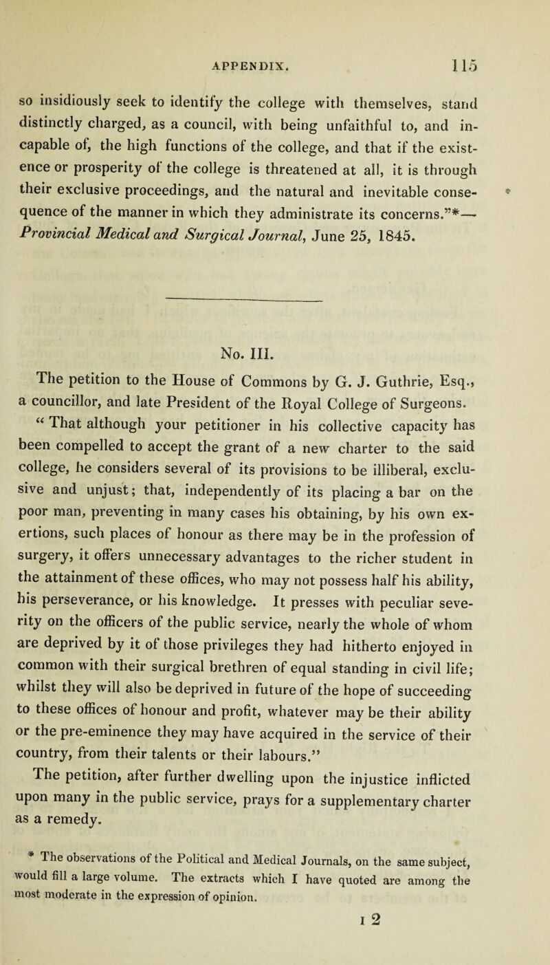 SO insidiously seek to identify the college with theniselvesj stand distinctly charged^ as a council, with being unfaithful to, and in¬ capable of, the high functions of the college, and that if the exist¬ ence or prosperity ot the college is threatened at all, it is through their exclusive proceedings, and the natural and inevitable conse¬ quence of the manner in which they administrate its concerns.”*— Provincial Medical and Surgical Journal^ June 25, 1845. No. III. The petition to the House of Commons by G. J. Guthrie, Esq., a councillor, and late President of the Royal College of Surgeons. “ That although your petitioner in his collective capacity has been compelled to accept the grant of a new charter to the said college, he considers several of its provisions to be illiberal, exclu¬ sive and unjust; that, independently of its placing a bar on the poor man, preventing in many cases his obtaining, by his own ex¬ ertions, such places of honour as there may be in the profession of surgery, it offers unnecessary advantages to the richer student in the attainment of these offices, who may not possess half his ability, his perseverance, or his knowledge. It presses with peculiar seve¬ rity on the officers of the public service, nearly the whole of whom are deprived by it of those privileges they had hitherto enjoyed in common with their surgical brethren of equal standing in civil life; whilst they will also be deprived in future of the hope of succeeding to these offices of honour and profit, whatever may be their ability or the pre-eminence they may have acquired in the service of their country, from their talents or their labours.” The petition, after further dwelling upon the injustice inflicted upon many in the public service, prays for a supplementary charter as a remedy. The observations of the Political and Medical Journals, on the same subject, would fill a large volume. The extracts which I have quoted are among the most moderate in the expression of opinion. I 2