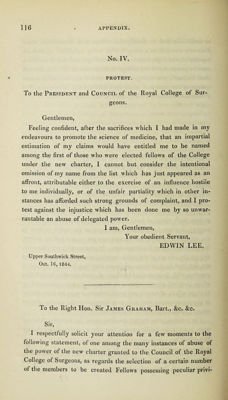 No. IV. PROTEST. To the President and Council of the Royal College of Sur¬ geons. Gentlemen, Feeling confident, after the sacrifices which I had made in my endeavours to promote the science of medicine, that an impartial estimation of my claims would have entitled me to be named among the first of those who were elected fellows of the College under the new charter, I cannot but consider the intentional omission of my name from the list which has just appeared as an affront, attributable either to the exercise of an influence hostile to me individually, or of the unfair partiality which in other in¬ stances has afforded such strong grounds of complaint, and I pro¬ test against the injustice which has been done me by so unwar¬ rantable an abuse of delegated power. I am, Gentlemen, Your obedient Servant, EDWIN LEE. Upper Southwick Street, Oct. 16, 1844. To the Right Hon, Sir James Graham, Bart., &;c. &c. Sir, I respectfully solicit your attention for a few moments to the following statement, of one among the many instances of abuse of the power of the new charter granted to the Council of the Royal College of Surgeons, as regards the selection of a certain number of the members to be created Fellows possessing peculiar privi-