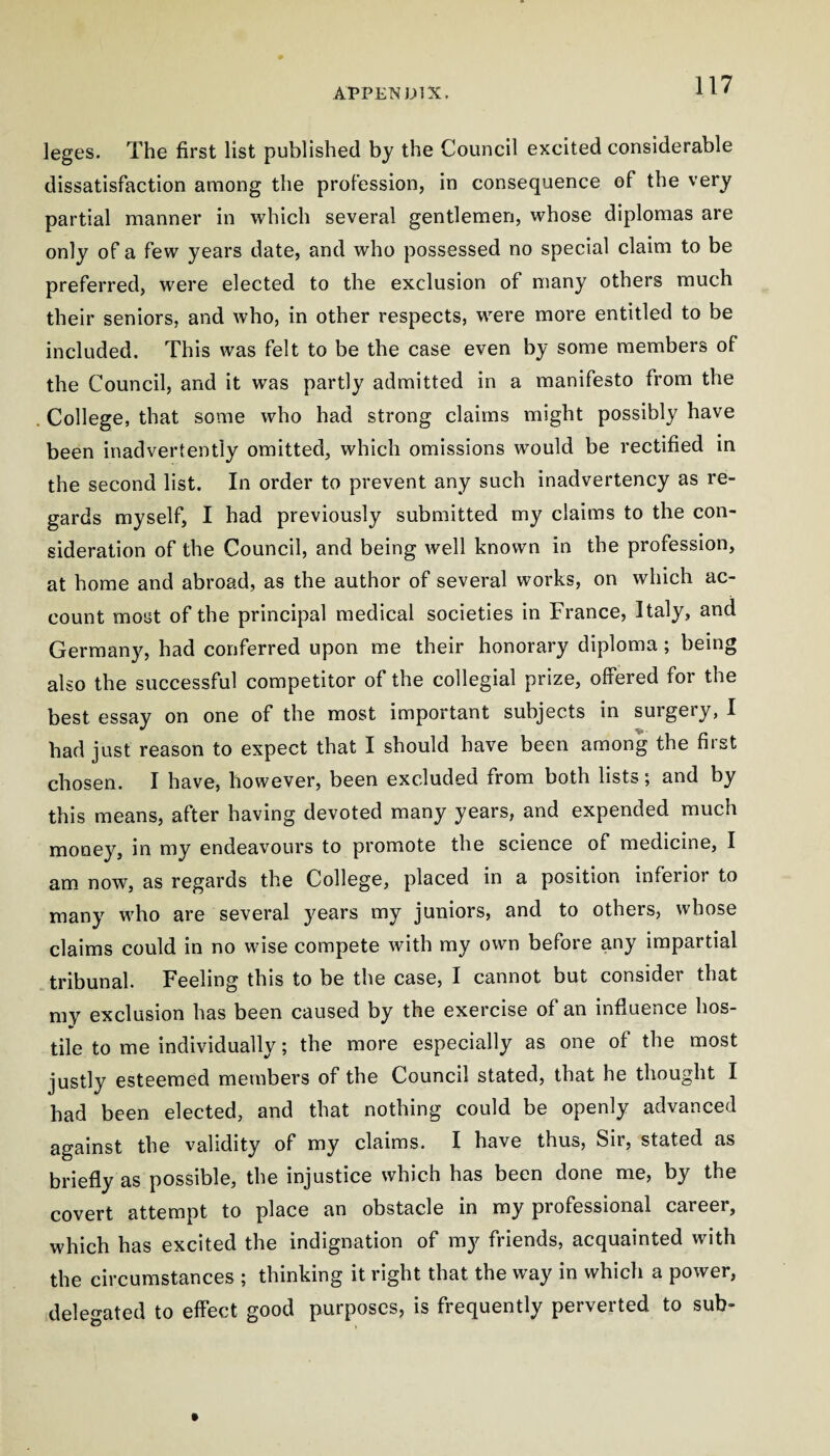 leges. The first list published by the Council excited considerable dissatisfaction among the profession, in consequence of the very partial manner in which several gentlemen, whose diplomas are only of a few years date, and who possessed no special claim to be preferred, were elected to the exclusion of many others much their seniors, and who, in other respects, were more entitled to be included. This was felt to be the case even by some members of the Council, and it was partly admitted in a manifesto from the . College, that some who had strong claims might possibly have been inadvertently omitted, which omissions would be rectified in the second list. In order to prevent any such inadvertency as re¬ gards myself, I had previously submitted my claims to the con¬ sideration of the Council, and being well known in the profession, at home and abroad, as the author of several works, on which ac¬ count most of the principal medical societies in France, Italy, and Germany, had conferred upon me their honorary diploma; being also the successful competitor of the collegial prize, offered for the best essay on one of the most important subjects in surgery, I had just reason to expect that I should have been among the first chosen. I have, however, been excluded from both lists; and by this means, after having devoted many years, and expended much money, in my endeavours to promote the science of medicine, I am now, as regards the College, placed in a position inferior to many who are several years my juniors, and to others, whose claims could in no wise compete with my own before any impartial tribunal. Feeling this to be the case, I cannot but considei that my exclusion has been caused by the exercise of an influence hos- •r' tile to me individually; the more especially as one of the most justly esteemed members of the Council stated, that he thought I had been elected, and that nothing could be openly advanced against the validity of my claims. I have thus, Sir, stated as briefly as possible, the injustice which has been done me, by the covert attempt to place an obstacle in my professional career, which has excited the indignation of my friends, acquainted with the circumstances ; thinking it right that the way in which a power, delegated to effect good purposes, is frequently perverted to sub-