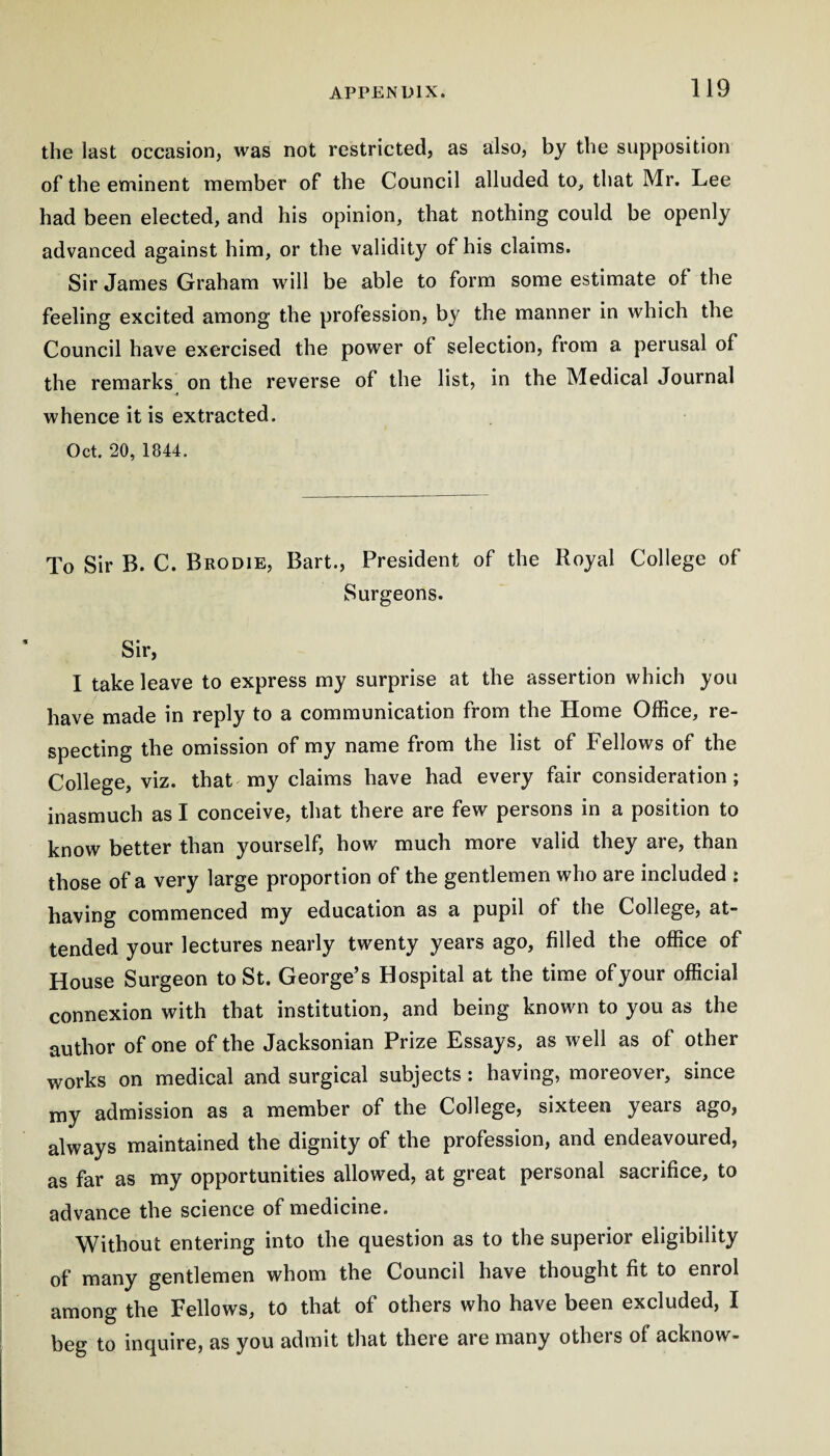 the last occasion, was not restricted, as also, by the supposition of the eminent member of the Council alluded to, that Mr. Lee had been elected, and his opinion, that nothing could be openly advanced against him, or the validity of his claims. Sir James Graham will be able to form some estimate of the feeling excited among the profession, by the manner in which the Council have exercised the power of selection, from a perusal of the remarks on the reverse of the list, in the Medical Journal whence it is extracted. Oct. 20, 1844. To Sir B. C. Brodie, Bart., President of the Royal College of Surgeons. Sir, I take leave to express my surprise at the assertion which you have made in reply to a communication from the Home Office, re¬ specting the omission of my name from the list of Fellows of the College, viz. that my claims have had every fair consideration; inasmuch as I conceive, that there are few persons in a position to know better than yourself, how much more valid they are, than those of a very large proportion of the gentlemen wfio are included : having commenced my education as a pupil of the College, at¬ tended your lectures nearly twenty years ago, filled the office of House Surgeon to St. George’s Hospital at the time of your official connexion with that institution, and being known to you as the author of one of the Jacksonian Prize Essays, as well as of other works on medical and surgical subjects: having, moreover, since my admission as a member of the College, sixteen years ago, always maintained the dignity of the profession, and endeavoured, as far as my opportunities allowed, at great personal sacrifice, to advance the science of medicine. Without entering into the question as to the superior eligibility of many gentlemen whom the Council have thought fit to enrol among the Fellows, to that of others who have been excluded, I beg to inquire, as you admit that there are many others of acknow-