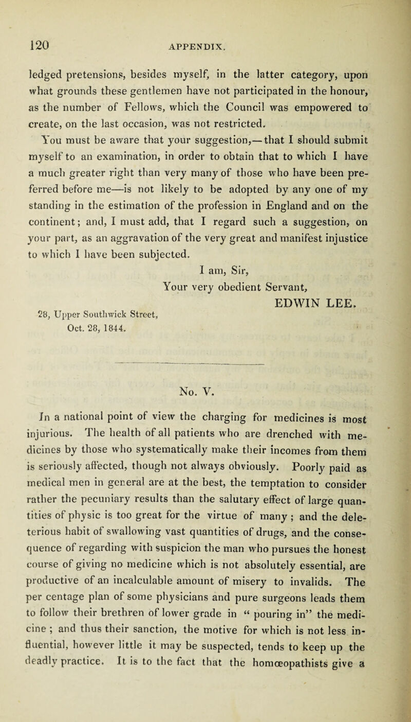 ledged pretensions, besides myself, in the latter category, upon what grounds these gentlemen have not participated in the honour, as the number of Fellows, which the Council was empowered to create, on the last occasion, was not restricted. You must be aware that your suggestion,— that I should submit myself to an examination, in order to obtain that to which I have a much greater right than very many of those who have been pre¬ ferred before me—is not likely to be adopted by any one of my standing in the estimation of the profession in England and on the continent; and, I must add, that I regard such a suggestion, on your part, as an aggravation of the very great and manifest injustice to which I have been subjected. I am. Sir, Your very obedient Servant, 28, Upper Southwick Street, Oct. 28, 1844, EDWIN LEE. No. V, Jn a national point of view the charging for medicines is most injurious. The health of all patients who are drenched with me¬ dicines by those wlio systematically make their incomes from them is seriously affected, though not always obviously. Poorly paid as medical men in general are at the best, the temptation to consider rather the pecuniary results than the salutary effect of large quan¬ tities of physic is too great for the virtue of many ; and the dele¬ terious habit of swallowing vast quantities of drugs, and the conse> quence of regarding with suspicion the man who pursues the honest course of giving no medicine which is not absolutely essential, are productive of an incalculable amount of misery to invalids. The per centage plan of some physicians and pure surgeons leads them to follow their brethren of lower grade in “ pouring in” the medi¬ cine ; and thus their sanction, the motive for which is not less in¬ fluential, however little it may be suspected, tends to keep up the deadly practice. It is to the fact that the homoeopathists give a
