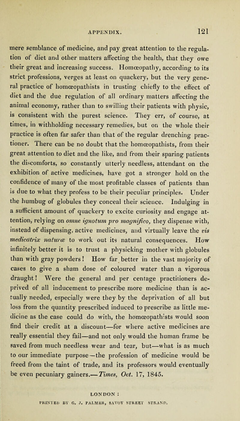 mere semblance of medicine, and pay great attention to the regula¬ tion of diet and other matters affecting the health, that they owe their great and increasing success. Homoeopathy, according to its strict professions, verges at least on quackery, but the very gene¬ ral practice of homceopathists in trusting chiefly to the eft'ect of diet and the due regulation of all ordinary matters affecting the animal economy, rather than to swilling their patients with physic, is consistent with the purest science. They err, of course, at times, in withholding necessary remedies, but on the whole their practice is often far safer than that of the regular drenching prac- tioner. There can be no doubt that the homceopathists, from their great attention to diet and the like, and from their sparing patients the discomforts, so constantly utterly needless, attendant on the exhibition of active medicines, have got a stronger hold on the confidence of many of the most profitable classes of patients than is due to what they profess to be their peculiar principles. Under the humbug of globules they conceal their science. Indulging in a sufficient amount of quackery to excite curiosity and engage at¬ tention, relying on omne ignotum pro magnijico, they dispense with, instead of dispensing, active medicines, and virtually leave the vis medicatrix naturce to work out its natural consequences. How infinitely better it is to trust a physicking mother with globules than with gray powders I How far better in the vast majority of cases to give a sham dose of coloured water than a vigorous draught I Were the general and per centage practitioners de¬ prived of all inducement to prescribe more medicine than is ac¬ tually needed, especially were they by the deprivation of all but loss from the quantity prescribed induced to prescribe as little me¬ dicine as the case could do with, the homceopathists would soon find their credit at a discount—for where active medicines are really essential they fail—and not only would the human frame be saved from much needless wear and tear, but—what is as much to our immediate purpose—the profession of medicine would be freed from the taint of trade, and its professors would eventually be even pecuniary gainers.— Times, Oct. 17, 1845. LONDON ; T’KINTEt) BV G. J. FALMEK, SAVOY STREET STRANG.