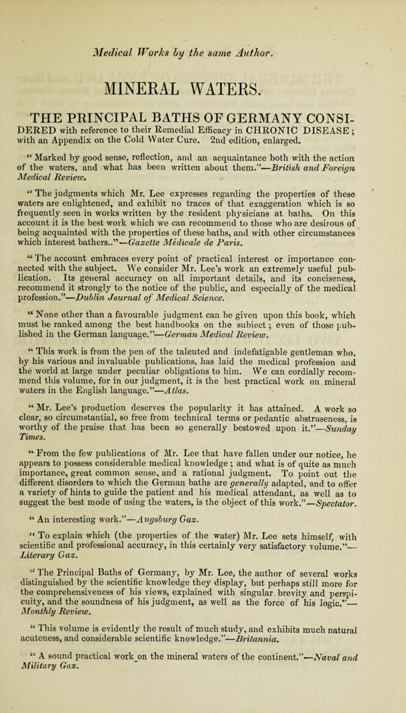 MINERAL WATERS. THE PRINCIPAL BATHS OF GERMANY CONSI- DERED with reference to their Remedial Efficacy in CHRONIC DISEASE ; with an Appendix on the Cold Water Cure. 2nd edition, enlarged. “ Marked by good sense, reflection, and an acquaintance both with the action of the waters, and what has been written about them.”—British and Foreign Medical Review. “ The judgments which Mr. Lee expresses regarding the properties of these waters are enlightened, and exhibit no traces of that exaggeration which is so frequently seen in works written by the resident phj'sicians at baths. On this account it is the best work which we can recommend to those who are desirous of being acquainted with the properties of these baths, and with other circumstances which interest bathers..”—Gazette Medicale de Paris. “ The account embraces every point of practical interest or importance con¬ nected with the subject. We consider Mr. Lee’s work an extremely useful pub¬ lication. Its general accuracy on all important details, and its conciseness, recommend it stronglj’' to the notice of the public, and especially of the medical profession.”—Dublin Journal of Medical Science. “ None other than a favourable judgment can be given upon this book, which must be ranked among the best handbooks on the subiect; even of those pub¬ lished in the German language.”—German Medical Review. “ This work is from the pen of the talented and indefatigable gentleman who, by his various and invaluable publications, has laid the medical profession and the world at large under peculiar obligations to him. We can cordially recom¬ mend this volume, for in our judgment, it is the best practical work on mineral waters in the English language.”—Atlas. “ Mr. Lee’s production deserves the popularity it has attained. A work so clear, so circumstantial, so free from technical terms or pedantic abstruseness, is worthy of the praise that has been so generally bestowed upon it.”—Sunday Times. “ From the few publications of Mr. Lee that have fallen under our notice, he appears to possess considerable medical knowledge ; and what is of quite as much importance, great common sense, and a rational judgment. To point out the different disorders to which the German baths are generally adapted, and to offer a variety of hints to guide the patient and his medical attendant, as well as to suggest the best mode of using the waters, is the object of this work.”—Spectator. “ An interesting work.”—Augsburg Gaz. “ To explain which (the properties of the water) Mr. Lee sets himself, with scientific and professional accuracy, in this certainly very satisfactory volume.”_ Literary Gaz. “ The Principal Baths of Germany, by Mr. Lee, the author of several works distinguished by the scientific knowledge they display, but perhaps still more for the comprehensiveness of his views, explained with singular brevity and perspi¬ cuity, and the soundness of his judgment, as well as the force of his logic.”— Monthly Review. “ This volume is evidently the result of much study, and exhibits much natural acuteness, and considerable scientific knowledge.”—Britannia. “ A sound practical work_on the mineral waters of the continent.”—-iVaua/ and Military Gaz.