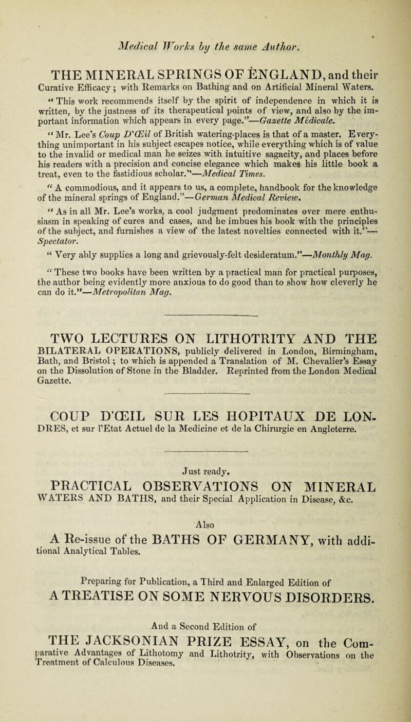 THE MINERAL SPRINGS OF ENGLAND, and their Curative Efficacy; with Remarks on Bathing and on Artificial Mineral Waters. “ This work recommends itself by the spirit of independence in which it is written, by the justness of its therapeutical points of view, and also by the im¬ portant information which appears in every page.”—Gazette Medicate. “ Mr. Lee’s Coup U’CEil of British watering-places is that of a master. Every¬ thing unimportant in his subject escapes notice, while everything which is of value to the invalid or medical man he seizes with intuitive sagacity, and places before his readers with a precision and concise elegance which makes his little book a treat, even to the fastidious scholar.”—Medical Times. A commodious, and it appears to us, a complete, handbook for the knowledge of the mineral springs of England.”—German Medical Review. “ As in all Mr. Lee’s works, a cool judgment predominates over mere enthu¬ siasm in speaking of cures and cases, and he imbues his book with the principles of the subject, and furnishes a view of the latest novelties connected with it.”— Spectator. “ Very ably supplies a long and grievously-felt desideratum.”—Monthly Mag. “ These two books have been written by a practical man for practical purposes, the author being evidently more anxious to do good than to show how cleverly he can do it.”—Metropolitan Mag. TWO LECTURES ON LITHOTRITY AND THE BILATERAL OPERATIONS, publicly delivered in London, Birmingham, Bath, and Bristol; to which is appended a Translation of M. Chevalier’s Essay on the Dissolution of Stone in the Bladder. Reprinted from the London Medical Gazette. GOUP D’CEIL SUR LES HOPITAUX DE LON- DRES, et sur I’Etat Actuel de la Medicine et de la Chirurgie en Angleterre. Just ready, PRACTICAL OBSERVATIONS ON MINERAL WATERS AND BATHS, and their Special Application in Disease, &c. Also A Re-issue of the BATHS OF GERMANY, with addi¬ tional Analytical Tables. Preparing for Publication, a Third and Enlarged Edition of A TREATISE ON SOME NERVOUS DISORDERS. And a Second Edition of THE JACKSONIAN PRIZE ESSAY, on the Com- parative Advantages of Lithotomy and Lithotrity, with Observations on the Treatment of Calculous Diseases.