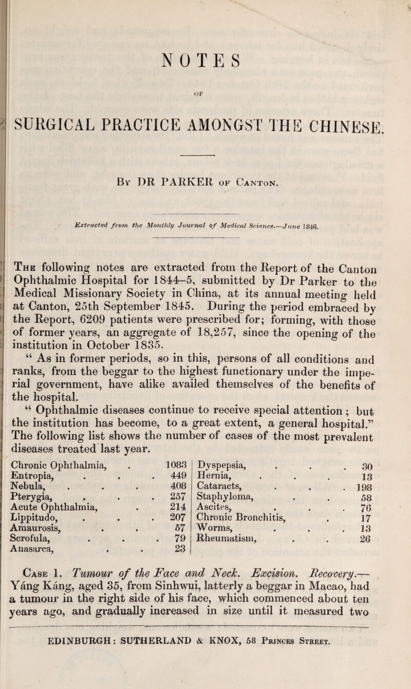 NOTES t)F SURGICAL PRACTICE AMONGST THE CHINESE. Bv DR PARKER of Canton. Extracted from the Monthly Journal of Medical Science.—June 1046. The following notes are extracted from the Report of the Canton Ophthalmic Hospital for 1844-5, submitted by Dr Parker to the Medical Missionary Society in China, at its annual meeting held at Canton, 25th September 1845. During the period embraced by the Report, 6209 patients were prescribed for; forming, with those of former years, an aggregate of 18,257, since the opening of the institution in October 1835. “ As in former periods, so in this, persons of all conditions and ranks, from the beggar to the highest functionary under the impe¬ rial government, have alike availed themselves of the benefits of the hospital. “ Ophthalmic diseases continue to receive special attention ; but the institution has become, to a great extent, a general hospital.’’ The following list shows the number of cases of the most prevalent diseases treated last year. Chronic Ophthalmia, 1088 Entropia, . 449 Nebula, 408 Pterygia, . 257 Acute Ophthalmia, 214 Lippitudo, . 207 Amaurosis, 57 Scrofula, . 79 Anasarca, 23 Dyspepsia, . 80 Hernia, 13 Cataracts, . 198 Staphyloma, 58 Ascites, . 76 Chronic Bronchitis, 17 Worms, . 13 Rheumatism, 26 Case 1. Tumour of the Face and NecJc. Excision, Recocery.— Yang Kang, aged 35, from Sinhwui, latterly a beggar in Macao, had a tumour in the right side of his face, which commenced about ten years ago, and gradually increased in size until it measured two EDINBURGH; SUTHERLAND & KNOX, 58 Princes Street.