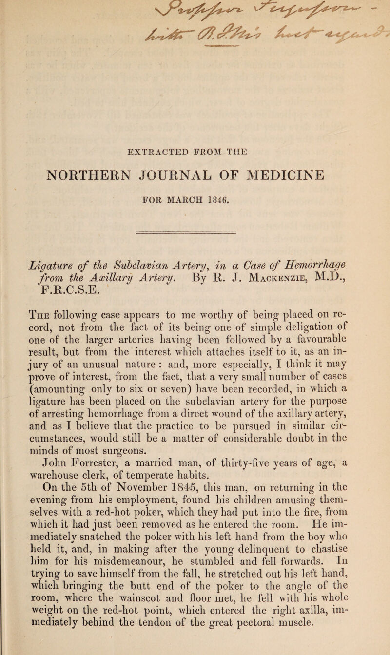 EXTRACTED FROM THE J- NORTHERN JOURNAL OF MEDICINE FOR MARCH 1846. Ligature of the Subdaman Artery^ in a Case of Hemorrhage the Axillary Artery. By R. J. Mackenzie, M.D., .C.S.E. The following case appears to me worthy of being placed on re¬ cord, not from the fact of its being one of simple deligation of one of the larger arteries having been followed by a favourable result, but from the interest which attaches itself to it, as an in¬ jury of an unusual nature : and, more especially, I think it may prove of interest, from the fact, that a very small number of cases (amounting only to six or seven) have been recorded, in which a ligature has been placed on the subclavian artery for the purpose of arresting hemorrhage from a direct wound of the axillary artery, and as I believe that the practice to be pursued in similar cir¬ cumstances, woidd still be a matter of considerable doubt in the minds of most surgeons. John Forrester, a married man, of thirty-five years of age, a warehouse clerk, of temperate habits. On the 5th of November 1845, this man, on returning in the evening from his employment, found his children amusing them¬ selves with a red-hot poker, which they had put into the fire, from which it had just been removed as he entered the room. He im¬ mediately snatched the poker with his left hand from the boy who held it, and, in making after the young delinquent to chastise him for his misdemeanour, he stumbled and fell forwards. In trying to save himself from the fall, he stretched out his left hand, which bringing the butt end of the poker to the angle of the room, where the wainscot and floor met, he fell with his whole weight on the red-hot point, which entered the right axilla, im¬ mediately behind the tendon of the great pectoral muscle. from F.R