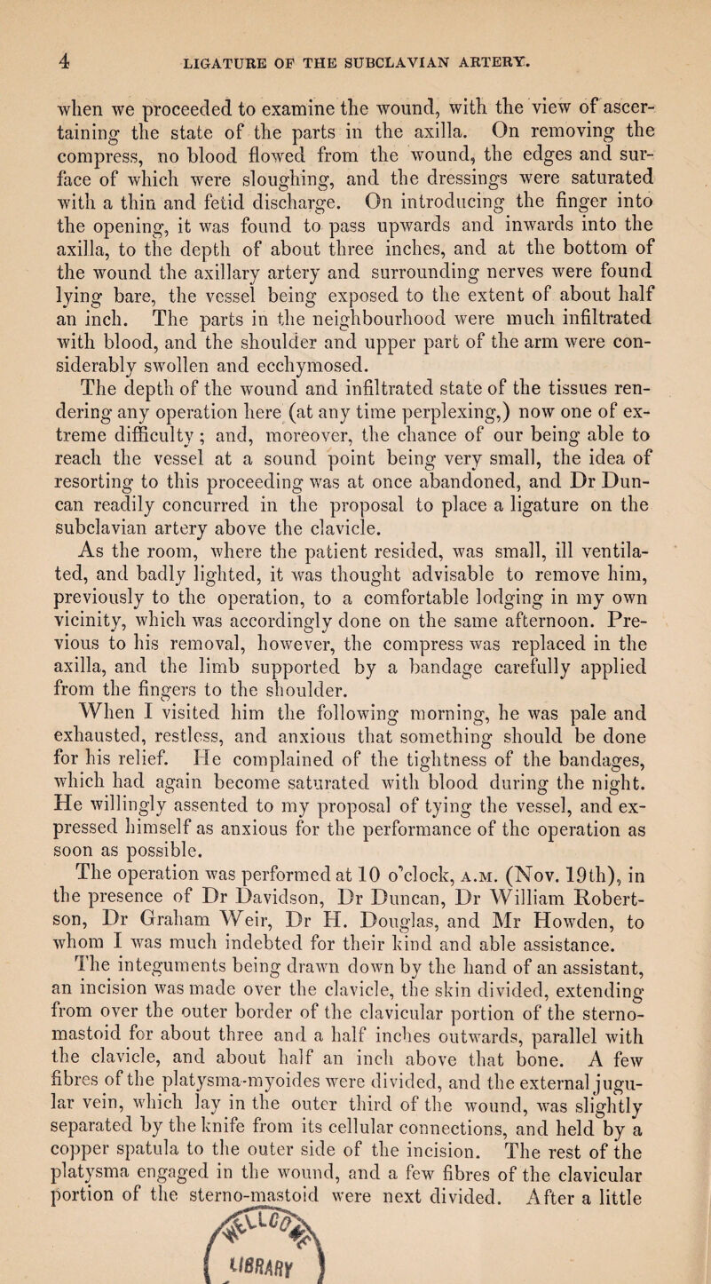 when we proceeded to examine the wound, with the view of ascer¬ taining the state of the parts in the axilla. On removing the compress, no blood flowed from the wound, the edges and sur¬ face of which were sloughing, and the dressings were saturated with a thin and fetid discharge. On introducing the finger into the opening, it was found to pass upwards and inwards into the axilla, to the depth of about three inches, and at the bottom of the wound the axillary artery and surrounding nerves were found lying bare, the vessel being exposed to the extent of about half an inch. The parts in the neighbourhood were much infiltrated with blood, and the shoulder and upper part of the arm were con¬ siderably swollen and ecchymosed. The depth of the wound and infiltrated state of the tissues ren¬ dering any operation here (at any time perplexing,) now one of ex¬ treme difficulty; and, moreover, the chance of our being able to reach the vessel at a sound point being very small, the idea of resorting to this proceeding was at once abandoned, and Dr Dun¬ can readily concurred in the proposal to place a ligature on the subclavian artery above the clavicle. As the room, where the patient resided, was small, ill ventila¬ ted, and badly lighted, it was thought advisable to remove him, previously to the operation, to a comfortable lodging in my own vicinity, which was accordingly done on the same afternoon. Pre¬ vious to his removal, however, the compress was replaced in the axilla, and the limb supported by a bandage carefully applied from the fingers to the shoulder. When I visited him the following morning, he was pale and exhausted, restless, and anxious that something should be done for his relief. He complained of the tightness of the bandages, which had again become saturated with blood during the night. He willingly assented to my proposal of tying the vessel, and ex¬ pressed himself as anxious for the performance of the operation as soon as possible. The operation was performed at 10 o’clock, a.m. (Nov. 19th), in the presence of Dr Davidson, Dr Duncan, Dr William Robert¬ son, Dr Graham Weir, Dr H. Douglas, and Mr Howden, to whom I was much indebted for their kind and able assistance. The integuments being drawn down by the hand of an assistant, an incision was made over the clavicle, the skin divided, extending from over the outer border of the clavicular portion of the sterno- mastoid for about three and a half inches outwards, parallel with the clavicle, and about half an inch above that bone. A few fibres of the platysma-inyoides were divided, and the external jugu¬ lar vein, which lay in the outer third of the wound, was slig htly separated by the knife from its cellular connections, and held by a copper spatula to the outer side of the incision. The rest of the platysma engaged in the wound, and a few fibres of the clavicular portion of the sterno-mastoid were next divided. After a little