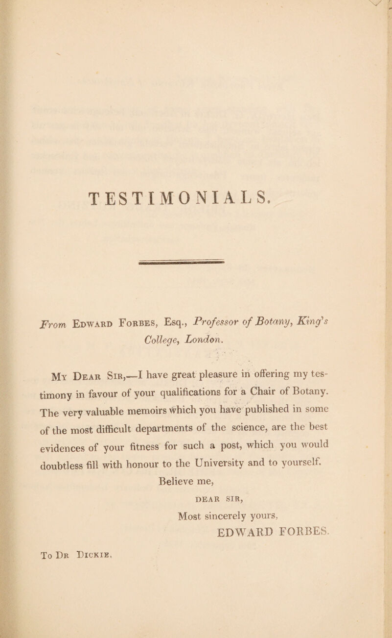 TESTIMONIALS. From Edward Forbes, Esq., Professor of Botany, King's College, London. My Dear Sir,—I have great pleasure in offering my tes¬ timony in favour of your qualifications for a Chair of Botany. The very valuable memoirs which you have published in some of the most difficult departments of the science, are the best evidences of your fitness for such a post, which you would doubtless fill with honour to the University and to yourself. Believe me, DEAR SIR, Most sincerely yours, EDWARD FORBES. To Dr Dickie,