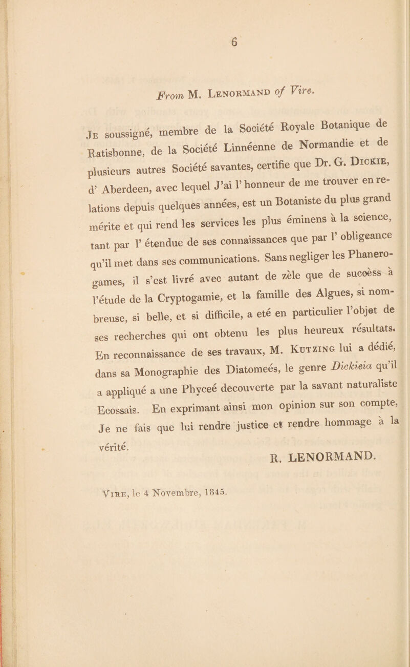 From M. Lenormand of Fire. Je soussigne, membre de la Socidtd Royale Botamque e Ratisbonne, de la Societd Linneenne de Normandie et i e plusieurs autres Societd savantes, certifte que Dr. G. Dickie, d’ Aberdeen, avec lequel J5ai l’honneur de me trouvei en re lations depuis quelques annees, est un Botaniste du plus grand merite et qui rend les services les plus dminens a la science, tant par 1’ etendue de ses connalssances que par 1! obligeance qu’il met dans ses communications. Sansnegliger les Phanero games, il s’est livre avec autant de zele que de success a 1’etude de la Cryptogamie, et la famille des Algues, si nom- breuse, si belle, et si difficile, a etc en particulier l’objet de Ses recherches qui ont obtenu les plus heureux rdsultats. En reconnaissance de ses travaux, M. Kutzing lui a dedie, dans sa Monographic des Diatomees, le genre Dickieia qu’il a applique a une Phyced decouverte par la savant naturaliste Ecossais. En exprimant ainsi mon opinion sur son compte, Je ne fais que lui rendre justice et rendre hommage a la verite, R. LENORMAND.