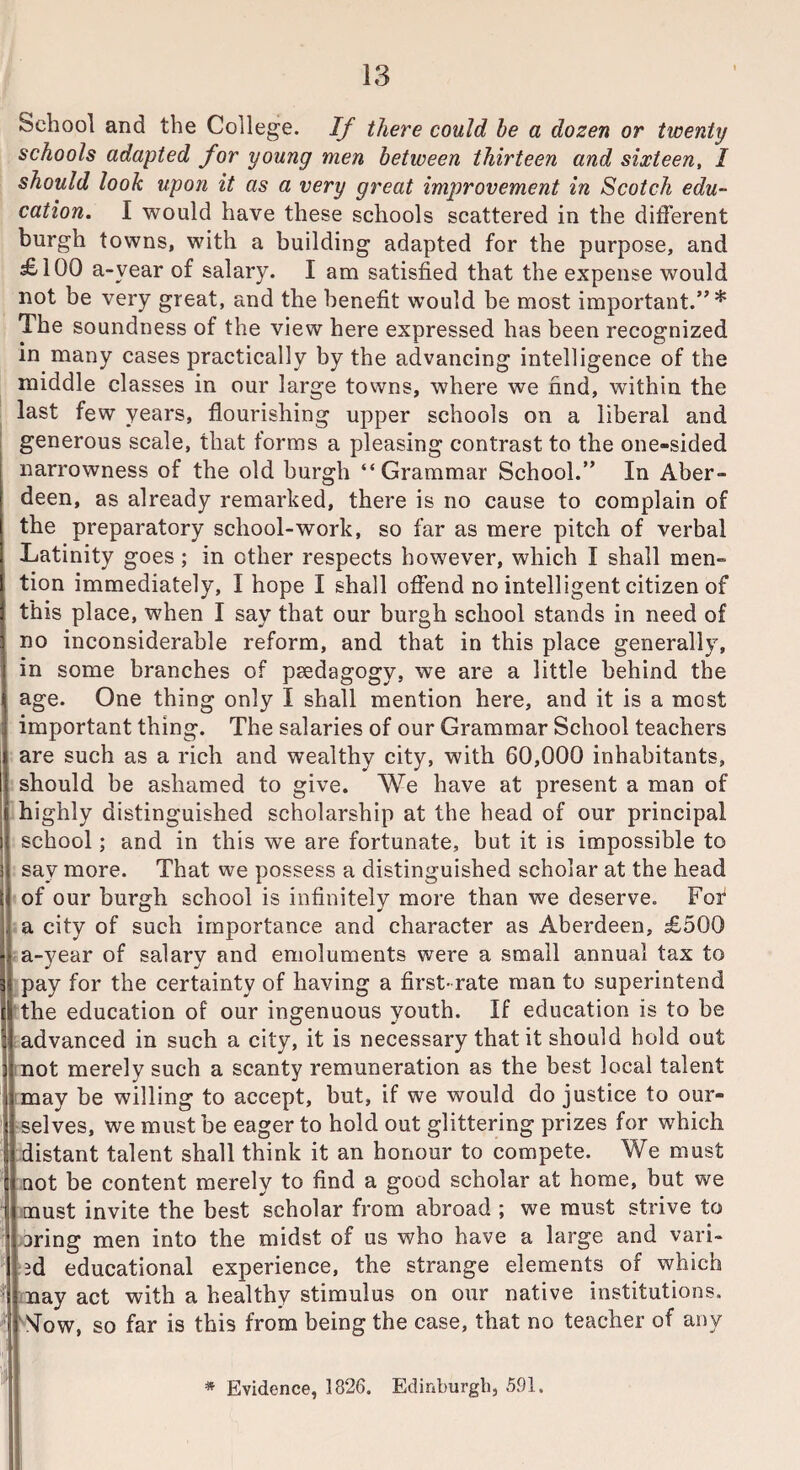 School and the College. If there could be a dozen or twenty schools adapted for young men between thirteen and sixteen, I should look upon it as a very great improvement in Scotch edu¬ cation. I would have these schools scattered in the different burgh towns, with a building adapted for the purpose, and £100 a-vear of salary. I am satisfied that the expense would not be very great, and the benefit would be most important.”* The soundness of the view here expressed has been recognized in many cases practically by the advancing intelligence of the middle classes in our large towns, where we find, within the last few years, flourishing upper schools on a liberal and generous scale, that forms a pleasing contrast to the one-sided narrowness of the old burgh “Grammar School.” In Aber¬ deen, as already remarked, there is no cause to complain of the preparatory school-work, so far as mere pitch of verbal Latinity goes ; in other respects however, which I shall men¬ tion immediately, I hope I shall offend no intelligent citizen of this place, when I say that our burgh school stands in need of no inconsiderable reform, and that in this place generally, in some branches of pedagogy, we are a little behind the age. One thing only I shall mention here, and it is a most important thing. The salaries of our Grammar School teachers are such as a rich and wealthy city, with 60,000 inhabitants, I should be ashamed to give. We have at present a man of highly distinguished scholarship at the head of our principal school; and in this we are fortunate, but it is impossible to say more. That we possess a distinguished scholar at the head of our burgh school is infinitely more than we deserve. For a city of such importance and character as Aberdeen, £500 a~37ear of salary and emoluments were a small annual tax to pay for the certainty of having a first-rate man to superintend the education of our ingenuous youth. If education is to be advanced in such a city, it is necessary that it should hold out not merely such a scanty remuneration as the best local talent may be willing to accept, but, if we would do justice to our¬ selves, we must be eager to hold out glittering prizes for which distant talent shall think it an honour to compete. We must not be content merely to find a good scholar at home, but we must invite the best scholar from abroad ; we must strive to 3ring men into the midst of us who have a large and vari¬ ed educational experience, the strange elements of which ■ may act with a healthy stimulus on our native institutions. • Mow, so far is this from being the case, that no teacher of any * Evidence, 1826. Edinburgh, 591.