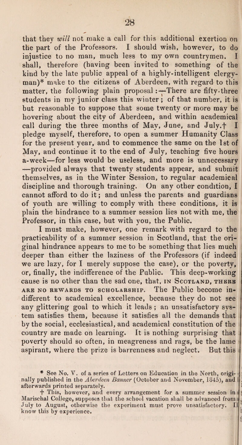 that they will not make a call for this additional exertion on the part of the Professors. I should wish, however, to do injustice to no man, much less to my own countrymen. I shall, therefore (having been invited to something of the kind by the late public appeal of a highly-intelligent clergy¬ man)* make to the citizens of Aberdeen, with regard to this matter, the following plain proposal: —There are fifty-three students in my junior class this winter ; of that number, it is but reasonable to suppose that some twenty or more may be hovering about the city of Aberdeen, and within academical call during the three months of May, June, and July.f I pledge myself, therefore, to open a summer Humanity Class for the present year, and to commence the same on the 1st of May, and continue it to the end of July, teaching five hours a-week—for less would be useless, and more is unnecessary —provided always that twenty students appear, and submit themselves, as in the Winter Session, to regular academical discipline and thorough training. On any other condition, I cannot afford to do it; and unless the parents and guardians of youth are willing to comply with these conditions, it is plain the hindrance to a summer session lies not with me, the Professor, in this case, but with you, the Public. I must make, however, one remark with regard to the practicability of a summer session in Scotland, that the ori¬ ginal hindrance appears to me to be something that lies much deeper than either the laziness of the Professors (if indeed we are lazy, for I merely suppose the case), or the poverty, or, finally, the indifference of the Public. This deep-working cause is no other than the sad one, that, in Scotland, there are no rewards to scholarship. The Public become in¬ different to academical excellence, because they do not see any glittering goal to which it leads ; an unsatisfactory sys¬ tem satisfies them, because it satisfies all the demands that by the social, ecclesiastical, and academical constitution of the country are made on learning. It is nothing surprising that poverty should so often, in meagreness and rags, be the lame aspirant, where the prize is barrenness and neglect. But this i * See No. V. of a series of Letters on Education in the North, origi¬ nally published in the Aberdeen Banner (October and November, 1845), and ! afterwards printed separately. 1 + This, however, and every arrangement for a summer session in f Marischal College, supposes that the school vacation shall be advanced from . July to August, otherwise the experiment must prove unsatisfactory. I ' know this by experience. 0