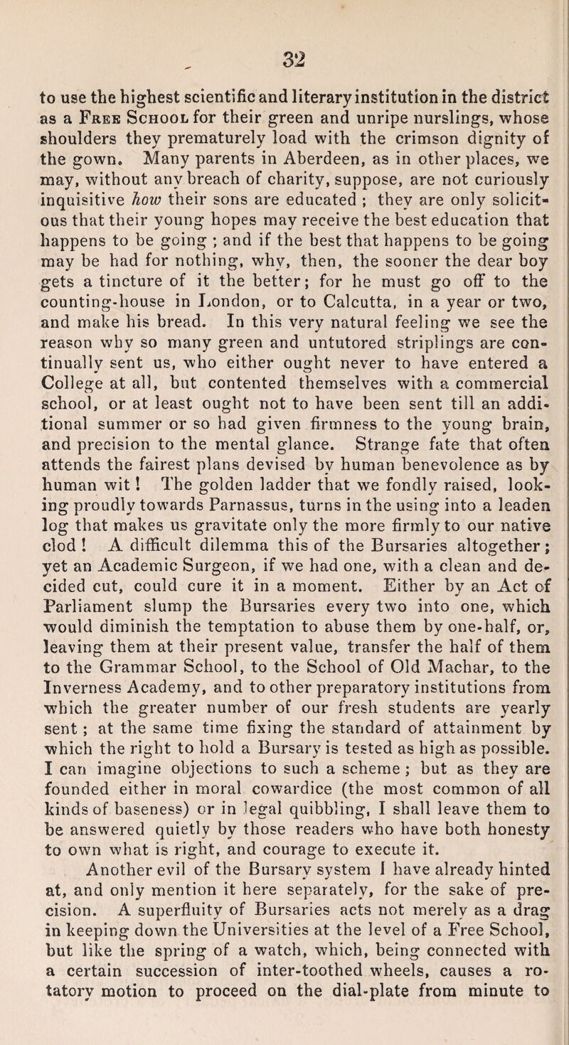 to use the highest scientific and literary institution in the district as a Free School for their green and unripe nurslings, whose shoulders they prematurely load with the crimson dignity of the gown. Many parents in Aberdeen, as in other places, we may, without any breach of charity, suppose, are not curiously inquisitive how their sons are educated ; they are only solicit¬ ous that their young hopes may receive the best education that happens to be going ; and if the best that happens to be going may be had for nothing, why, then, the sooner the dear boy gets a tincture of it the better; for he must go off to the counting-house in London, or to Calcutta, in a year or two, and make his bread. In this very natural feeling we see the reason why so many green and untutored striplings are con¬ tinually sent us, who either ought never to have entered a College at all, but contented themselves with a commercial school, or at least ought not to have been sent till an addi¬ tional summer or so had given firmness to the young brain, and precision to the mental glance. Strange fate that often attends the fairest plans devised by human benevolence as by human wit! The golden ladder that we fondly raised, look¬ ing proudly towards Parnassus, turns in the using into a leaden log that makes us gravitate only the more firmly to our native clod! A difficult dilemma this of the Bursaries altogether; yet an Academic Surgeon, if we had one, with a clean and de¬ cided cut, could cure it in a moment. Either by an Act of Parliament slump the Bursaries every two into one, which would diminish the temptation to abuse them by one-half, or, leaving them at their present value, transfer the half of them to the Grammar School, to the School of Old Machar, to the Inverness Academy, and to other preparatory institutions from which the greater number of our fresh students are yearly sent ; at the same time fixing the standard of attainment by which the right to hold a Bursary is tested as high as possible. I can imagine objections to such a scheme ; but as they are founded either in moral cowardice (the most common of all kinds of baseness) or in legal quibbling, I shall leave them to be answered quietly by those readers who have both honesty to own what is right, and courage to execute it. Another evil of the Bursary system 1 have already hinted at, and only mention it here separately, for the sake of pre¬ cision. A superfluity of Bursaries acts not merely as a drag in keeping down the Universities at the level of a Free School, but like the spring of a watch, which, being connected with a certain succession of inter-toothed wheels, causes a ro¬ tatory motion to proceed on the dial-plate from minute to