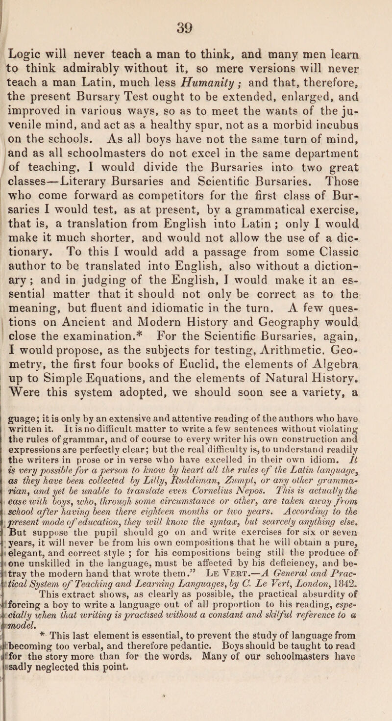 Logic will never teach a man to think, and many men learn to think admirably without it, so mere versions will never teach a man Latin, much less Humanity; and that, therefore, the present Bursary Test ought to be extended, enlarged, and improved in various ways, so as to meet the wants of the ju¬ venile mind, and act as a healthy spur, not as a morbid incubus on the schools. As all boys have not the same turn of mind, and as all schoolmasters do not excel in the same department of teaching, I would divide the Bursaries into two great classes—Literary Bursaries and Scientific Bursaries. Those who come forward as competitors for the first class of Bur¬ saries I would test, as at present, by a grammatical exercise, that is, a translation from English into Latin ; only I would make it much shorter, and would not allow the use of a dic¬ tionary. To this I would add a passage from some Classic author to be translated into English, also without a diction¬ ary ; and in judging of the English, I would make it an es¬ sential matter that it should not onlv be correct as to the meaning, but fluent and idiomatic in the turn. A few ques¬ tions on Ancient and Modern History and Geography would close the examination.* For the Scientific Bursaries, again, I would propose, as the subjects for testing, Arithmetic. Geo¬ metry, the first four books of Euclid, the elements of Algebra up to Simple Equations, and the elements of Natural History, Were this system adopted, we should soon see a variety, a guage; it is only by an extensive and attentive reading of the authors who have written it. It is no difficult matter to write a few sentences without violating the rules of grammar, and of course to every writer his own construction and expressions are perfectly clear; but the real difficulty is, to understand readily the writers in prose or in verse who have excelled in their own idiom. It is very possible for a person to know by heart all the rules of the Latin language, as they have been collected by Lilly, Ruddiman, Zumpt, or any other gramma,- rian, and yet be unable to translate even Cornelius Nepos. This is actually the case with boys, who, through some circumstance or other, are taken away from school after having been there eighteen months or two years. According to the present mode of education, they will knoiv the syntax, but scarcely anything else. But suppose the pupil should go on and write exercises for six or seven years, it will never be from his own compositions that he will obtain a pure, elegant, and correct style ; for his compositions being still the produce of one unskilled in the language, must be affected by his deficiency, and be¬ tray the modern hand that w’rote them.” Le Vert.—A General and Prac¬ tical System of Teaching and Learning Languages, by C- Le Vert, London, 1842. This extract shows, as clearly as possible, the practical absurdity of forcing a boy to write a language out of all proportion to his reading, espe- ■„ dally when that writing is practised without a constant and skilful reference to a model. * This last element is essential, to prevent the study of language from 5, 1 becoming too verbal, and therefore pedantic. Boys should be taught to read s' for the story more than for the words. Many of our schoolmasters have sadly neglected this point. !■!