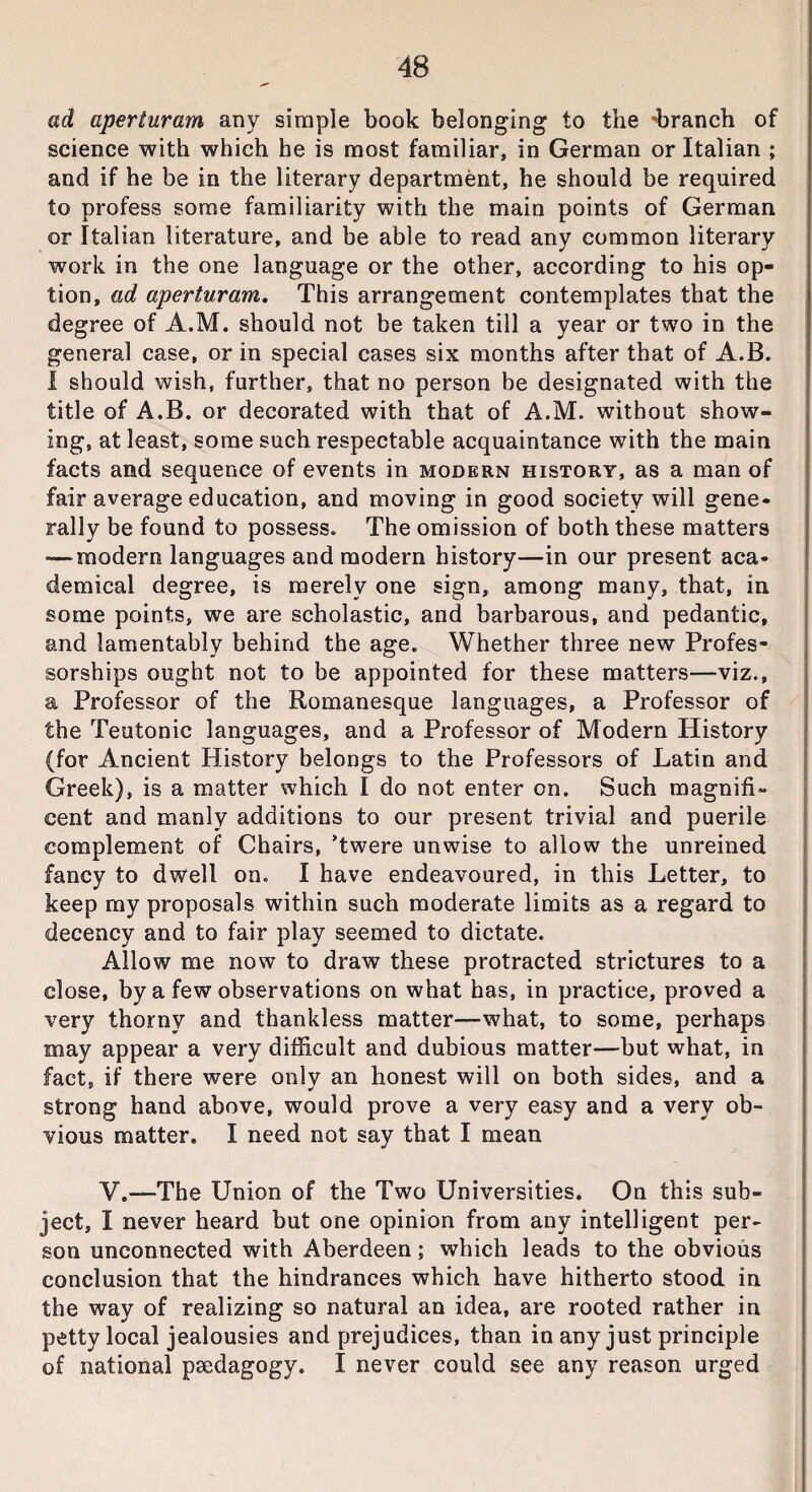 ad aperturam any simple book belonging to the -branch of science with which he is most familiar, in German or Italian ; and if he be in the literary department, he should be required to profess some familiarity with the main points of German or Italian literature, and be able to read any common literary work in the one language or the other, according to his op¬ tion, ad aperturam. This arrangement contemplates that the degree of A.M. should not be taken till a year or two in the general case, or in special cases six months after that of A.B. I should wish, further, that no person be designated with the title of A.B. or decorated with that of A.M. without show¬ ing, at least, some such respectable acquaintance with the main facts and sequence of events in modern history, as a man of fair average education, and moving in good society will gene¬ rally be found to possess. The omission of both these matters — modern languages and modern history—in our present aca¬ demical degree, is merely one sign, among many, that, in some points, we are scholastic, and barbarous, and pedantic, and lamentably behind the age. Whether three new Profes¬ sorships ought not to be appointed for these matters—viz., a Professor of the Romanesque languages, a Professor of the Teutonic languages, and a Professor of Modern History (for Ancient History belongs to the Professors of Latin and Greek), is a matter which I do not enter on. Such magnifi¬ cent and manly additions to our present trivial and puerile complement of Chairs, Twere unwise to allow the unreined fancy to dwell on. I have endeavoured, in this Letter, to keep my proposals within such moderate limits as a regard to decency and to fair play seemed to dictate. Allow me now to draw these protracted strictures to a close, by a few observations on what has, in practice, proved a very thorny and thankless matter—what, to some, perhaps may appear a very difficult and dubious matter—but what, in fact, if there were only an honest will on both sides, and a strong hand above, would prove a very easy and a very ob¬ vious matter. I need not say that I mean V.—The Union of the Two Universities. On this sub¬ ject, I never heard but one opinion from any intelligent per¬ son unconnected with Aberdeen; which leads to the obvious conclusion that the hindrances which have hitherto stood in the way of realizing so natural an idea, are rooted rather in petty local jealousies and prejudices, than in any just principle of national psedagogy. I never could see any reason urged