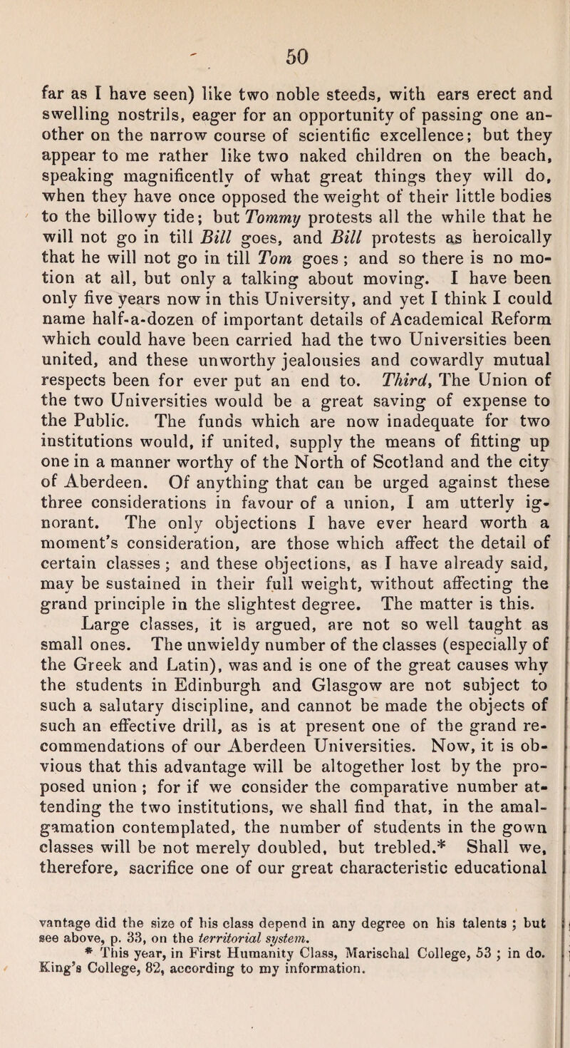far as I have seen) like two noble steeds, with ears erect and swelling nostrils, eager for an opportunity of passing one an¬ other on the narrow course of scientific excellence; but they appear to me rather like two naked children on the beach, speaking magnificently of what great things they will do, when they have once opposed the weight of their little bodies to the billowy tide; but Tommy protests all the while that he will not go in till Bill goes, and Bill protests as heroically that he will not go in till Tom goes ; and so there is no mo¬ tion at all, but only a talking about moving. I have been only five years now in this University, and yet I think I could name half-a-dozen of important details of Academical Reform which could have been carried had the two Universities been united, and these unworthy jealousies and cowardly mutual respects been for ever put an end to. Third, The Union of the two Universities would be a great saving of expense to the Public. The funds which are now inadequate for two institutions would, if united, supply the means of fitting up one in a manner worthy of the North of Scotland and the city of Aberdeen. Of anything that can be urged against these three considerations in favour of a union, I am utterly ig¬ norant. The only objections I have ever heard worth a moment’s consideration, are those which affect the detail of certain classes; and these objections, as I have already said, may be sustained in their full weight, without affecting the grand principle in the slightest degree. The matter is this. Large classes, it is argued, are not so well taught as small ones. The unwieldy number of the classes (especially of the Greek and Latin), was and is one of the great causes why the students in Edinburgh and Glasgow are not subject to such a salutary discipline, and cannot be made the objects of such an effective drill, as is at present one of the grand re¬ commendations of our Aberdeen Universities. Now, it is ob¬ vious that this advantage will be altogether lost by the pro¬ posed union ; for if we consider the comparative number at¬ tending the two institutions, we shall find that, in the amal¬ gamation contemplated, the number of students in the gown classes will be not merely doubled, but trebled.* Shall we, therefore, sacrifice one of our great characteristic educational vantage did the size of his class depend in any degree on his talents ; but see above, p. 33, on the territorial system. * This year, in First Humanity Class, Marischal College, 53 ; in do. King’s College, 82, according to my information.
