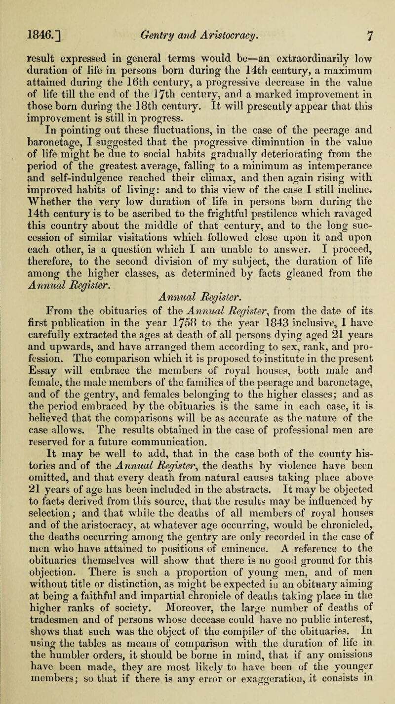 result expressed in general terms would be—an extraordinarily low duration of life in persons born during the 14th century, a maximum attained during the 16th century, a progressive decrease in the value of life till the end of the 17th century, and a marked improvement in those born during the 18th century. It will presently appear that this improvement is still in progress. In pointing out these fluctuations, in the case of the peerage and baronetage, I suggested that the progressive diminution in the value of life might be due to social habits gradually deteriorating from the period of the greatest average, falling to a minimum as intemperance and self-indulgence reached their climax, and then again rising with improved habits of living: and to this view of the case I still incline. Whether the very low duration of life in persons born during the 14th century is to be ascribed to the frightful pestilence which ravaged this country about the middle of that century, and to the long suc¬ cession of similar visitations which followed close upon it and upon each other, is a question which I am unable to answer. I proceed, therefore, to the second division of my subject, the duration of life among the higher classes, as determined by facts gleaned from the Annual Register. Annual Register. From the obituaries of the Annual Register, from the date of its first publication in the year 1758 to the year 1843 inclusive, I have carefully extracted the ages at death of all persons dying aged 21 years and upwards, and have arranged them according to sex, rank, and pro¬ fession. The comparison which it is proposed to institute in the present Essay will embrace the members of royal houses, both male and female, the male members of the families of the peerage and baronetage, and of the gentry, and females belonging to the higher classes; and as the period embraced by the obituaries is the same in each case, it is believed that the comparisons will be as accurate as the nature of the case allows. The results obtained in the case of professional men are reserved for a future communication. It may be well to add, that in the case both of the county his¬ tories and of the Annual Register, the deaths by violence have been omitted, and that every death from natural causes taking place above 21 years of age has been included in the abstracts. It may be objected to facts derived from this source, that the results may be influenced by selection; and that while the deaths of all members of royal houses and of the aristocracy, at whatever age occurring, would be chronicled, the deaths occurring among the gentry are only recorded in the case of men who have attained to positions of eminence. A reference to the obituaries themselves will show that there is no good ground for this objection. There is such a proportion of young men, and of men without title or distinction, as might be expected in an obituary aiming at being a faithful and impartial chronicle of deaths taking place in the higher ranks of society. Moreover, the large number of deaths of tradesmen and of persons whose decease could have no public interest, shows that such was the object of the compiler of the obituaries. In using the tables as means of comparison with the duration of life in the humbler orders, it should be borne in mind, that if any omissions have been made, they are most likely to have been of the younger members; so that if there is any error or exaggeration, it consists in