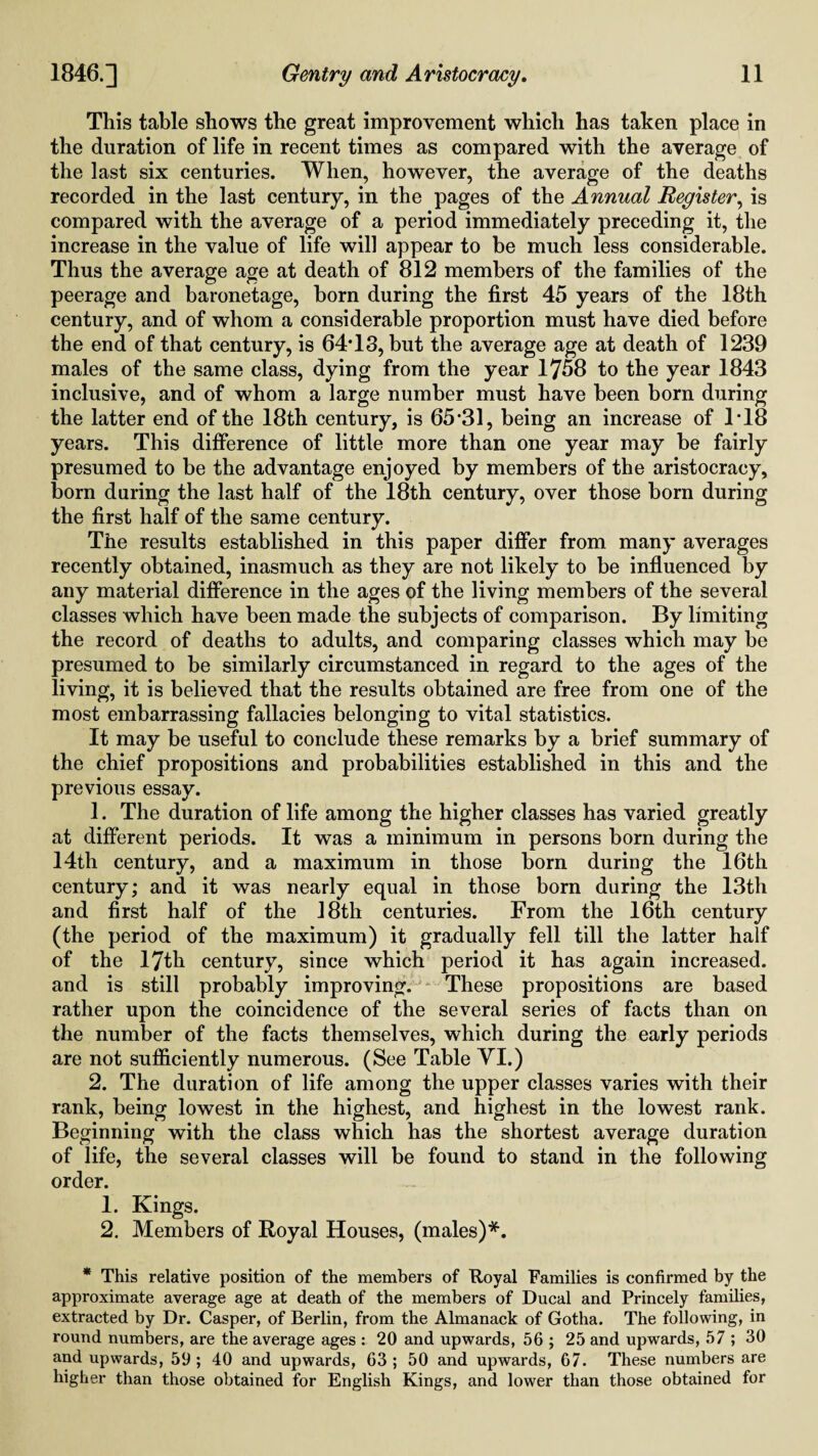 This table shows the great improvement which has taken place in the duration of life in recent times as compared with the average of the last six centuries. When, however, the average of the deaths recorded in the last century, in the pages of the Annual Register, is compared with the average of a period immediately preceding it, the increase in the value of life will appear to be much less considerable. Thus the average age at death of 812 members of the families of the peerage and baronetage, horn during the first 45 years of the 18th century, and of whom a considerable proportion must have died before the end of that century, is 64*13, but the average age at death of 1239 males of the same class, dying from the year 1758 to the year 1843 inclusive, and of whom a large number must have been born during the latter end of the 18th century, is 65*31, being an increase of 1*18 years. This difference of little more than one year may be fairly presumed to be the advantage enjoyed by members of the aristocracy, born during the last half of the 18th century, over those born during the first half of the same century. The results established in this paper differ from many averages recently obtained, inasmuch as they are not likely to be influenced by any material difference in the ages of the living members of the several classes which have been made the subjects of comparison. By limiting the record of deaths to adults, and comparing classes which may be presumed to be similarly circumstanced in regard to the ages of the living, it is believed that the results obtained are free from one of the most embarrassing fallacies belonging to vital statistics. It may be useful to conclude these remarks by a brief summary of the chief propositions and probabilities established in this and the previous essay. 1. The duration of life among the higher classes has varied greatly at different periods. It was a minimum in persons born during the 14th century, and a maximum in those born during the 16th century; and it was nearly equal in those born during the 13th and first half of the 18th centuries. From the 16th century (the period of the maximum) it gradually fell till the latter half of the 17th century, since which period it has again increased, and is still probably improving. These propositions are based rather upon the coincidence of the several series of facts than on the number of the facts themselves, which during the early periods are not sufficiently numerous. (See Table VI.) 2. The duration of life among the upper classes varies with their rank, being lowest in the highest, and highest in the lowest rank. Beginning with the class which has the shortest average duration of life, the several classes will be found to stand in the following order. 1. Kings. 2. Members of Royal Houses, (males)*. * This relative position of the members of Royal Families is confirmed by the approximate average age at death of the members of Ducal and Princely families, extracted by Dr. Casper, of Berlin, from the Almanack of Gotha. The following, in round numbers, are the average ages : 20 and upwards, 56 ; 25 and upwards, 57 ; 30 and upwards, 59; 40 and upwards, 63; 50 and upwards, 67. These numbers are higher than those obtained for English Kings, and lower than those obtained for