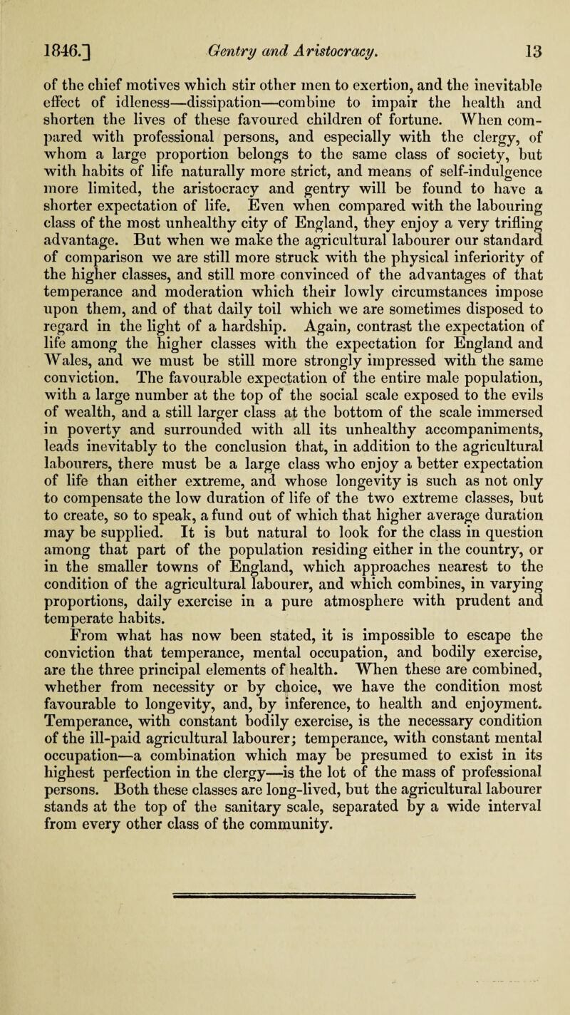 of the chief motives which stir other men to exertion, and the inevitable effect of idleness—dissipation—combine to impair the health and shorten the lives of these favoured children of fortune. When com¬ pared with professional persons, and especially with the clergy, of whom a large proportion belongs to the same class of society, but with habits of life naturally more strict, and means of self-indulgence more limited, the aristocracy and gentry will be found to have a shorter expectation of life. Even when compared with the labouring class of the most unhealthy city of England, they enjoy a very trifling advantage. But when we make the agricultural labourer our standard of comparison we are still more struck with the physical inferiority of the higher classes, and still more convinced of the advantages of that temperance and moderation which their lowly circumstances impose upon them, and of that daily toil which we are sometimes disposed to regard in the light of a hardship. Again, contrast the expectation of life among the higher classes with the expectation for England and Wales, and we must be still more strongly impressed with the same conviction. The favourable expectation of the entire male population, with a large number at the top of the social scale exposed to the evils of wealth, and a still larger class at the bottom of the scale immersed in poverty and surrounded with all its unhealthy accompaniments, leads inevitably to the conclusion that, in addition to the agricultural labourers, there must be a large class who enjoy a better expectation of life than either extreme, and whose longevity is such as not only to compensate the low duration of life of the two extreme classes, but to create, so to speak, a fund out of which that higher average duration may be supplied. It is but natural to look for the class in question among that part of the population residing either in the country, or in the smaller towns of England, which approaches nearest to the condition of the agricultural labourer, and which combines, in varying proportions, daily exercise in a pure atmosphere with prudent and temperate habits. From what has now been stated, it is impossible to escape the conviction that temperance, mental occupation, and bodily exercise, are the three principal elements of health. When these are combined, whether from necessity or by choice, we have the condition most favourable to longevity, and, by inference, to health and enjoyment. Temperance, with constant bodily exercise, is the necessary condition of the ill-paid agricultural labourer; temperance, with constant mental occupation—a combination which may be presumed to exist in its highest perfection in the clergy—is the lot of the mass of professional persons. Both these classes are long-lived, but the agricultural labourer stands at the top of the sanitary scale, separated by a wide interval from every other class of the community.