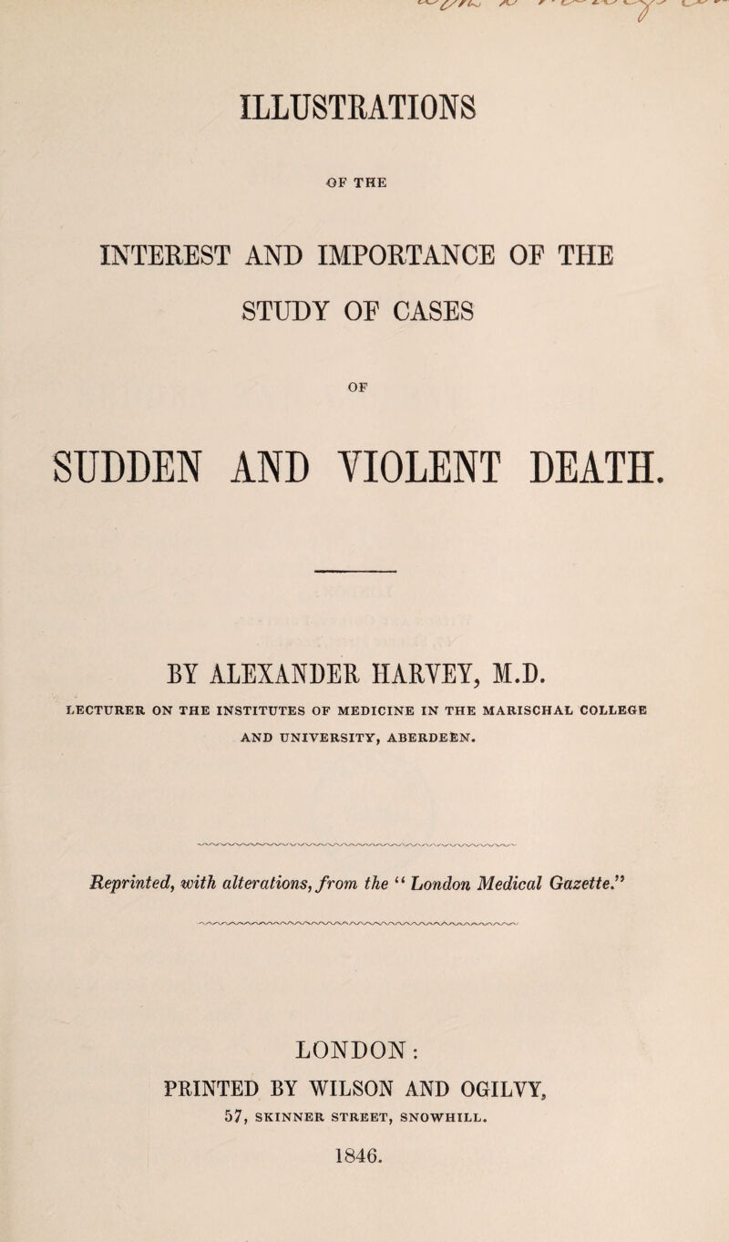 ILLUSTRATIONS OF THE INTEREST AND IMPORTANCE OF THE STUDY OF CASES SUDDEN AND VIOLENT DEATH BY ALEXANDER HARYEY, M.D. LECTURER ON THE INSTITUTES OF MEDICINE IN THE MARISCHAL COLLEGE AND UNIVERSITY, ABERDEEN. Reprinted, with alterations, from the “ London Medical Gazette” LONDON: PRINTED BY WILSON AND OGILVY, 57, SKINNER STREET, SNOWHILL. 1846.