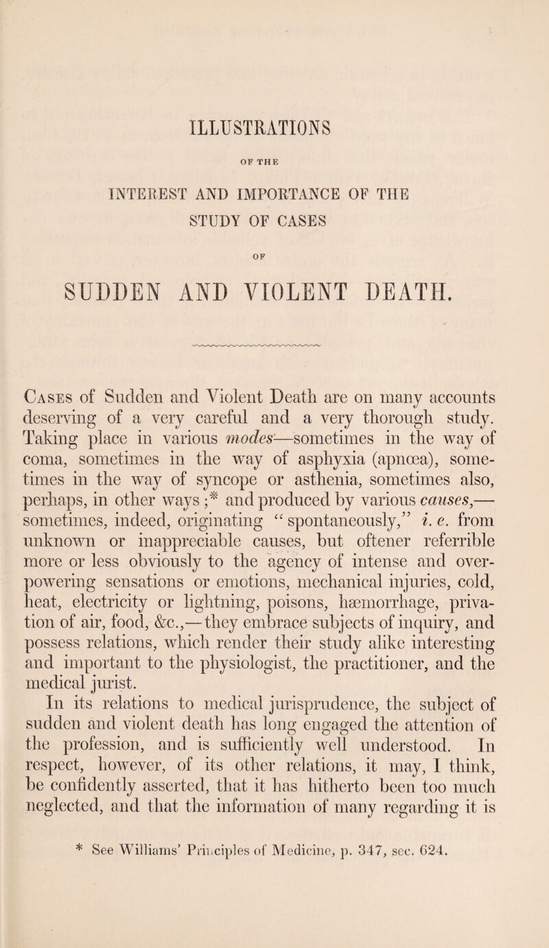 OF THE INTEREST AND IMPORTANCE OF THE STUDY OF CASES OF SUDDEN AND VIOLENT DEATH. Cases of Sudden and Violent Death are on many accounts deserving of a very careful and a very thorough study. Taking place in various modes—sometimes in the way of coma, sometimes in the way of asphyxia (apnoea), some¬ times in the way of syncope or asthenia, sometimes also, perhaps, in other ways ;* and produced by various causes,— sometimes, indeed, originating “ spontaneously,” i. e. from unknown or inappreciable causes, but oftener referrible more or less obviously to the agency of intense and over¬ powering sensations or emotions, mechanical injuries, cold, heat, electricity or lightning, poisons, haemorrhage, priva¬ tion of air, food, &c.,—they embrace subjects of inquiry, and possess relations, which render their study alike interesting and important to the physiologist, the practitioner, and the medical jurist. In its relations to medical jurisprudence, the subject of sudden and violent death has long engaged the attention of the profession, and is sufficiently well understood. In respect, however, of its other relations, it may, I think, be confidently asserted, that it has hitherto been too much neglected, and that the information of many regarding it is * See Williams’ Principles of Medicine, p. 347, sec. 624.