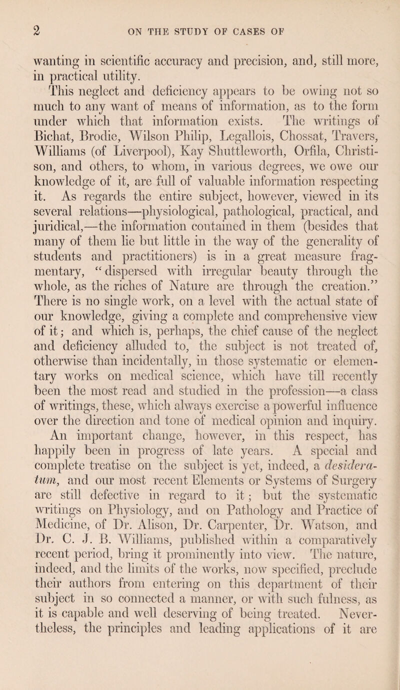 wanting in scientific accuracy and precision, and, still more, in practical utility. This neglect and deficiency appears to be owing not so much to any want of means of information, as to the form under which that information exists. The writings of Bichat, Brodie, Wilson Philip, Legallois, Chossat, Travers, Williams (of Liverpool), Kay Shuttle worth, Orfila, Christi- son, and others, to whom, in various degrees, we owe our knowledge of it, are full of valuable information respecting it. As regards the entire subject, however, viewed in its several relations-—physiological, pathological, practical, and juridical,—the information contained in them (besides that many of them lie but little in the way of the generality of students and practitioners) is in a great measure frag¬ mentary, “ dispersed with irregular beauty through the whole, as the riches of Nature are through the creation A There is no single work, on a level with the actual state of our knowledge, giving a complete and comprehensive view of it; and which is, perhaps, the chief cause of the neglect and deficiency alluded to, the subject is not treated of, otherwise than incidentally, in those systematic or elemen¬ tary works on medical science, which have till recently been the most read and studied in the profession—a class of writings, these, which always exercise a powerful influence over the direction and tone of medical opinion and inquiry. An important change, however, in this respect, has happily been in progress of late years. A special and complete treatise on the subject is yet, indeed, a desidera¬ tum, and our most recent Elements or Systems of Surgery are still defective in regard to it; but the systematic writings on Physiology, and on Pathology and Practice of Medicine, of Dr. Alison, Dr. Carpenter, Dr. Watson, and Dr. C. J. B. Williams, published within a comparatively recent period, bring it prominently into view. The nature, indeed, and the limits of the works, now specified, preclude their authors from entering on this department of their subject in so connected a manner, or with such fulness, as it is capable and well deserving of being treated. Never¬ theless, the principles and leading applications of it are