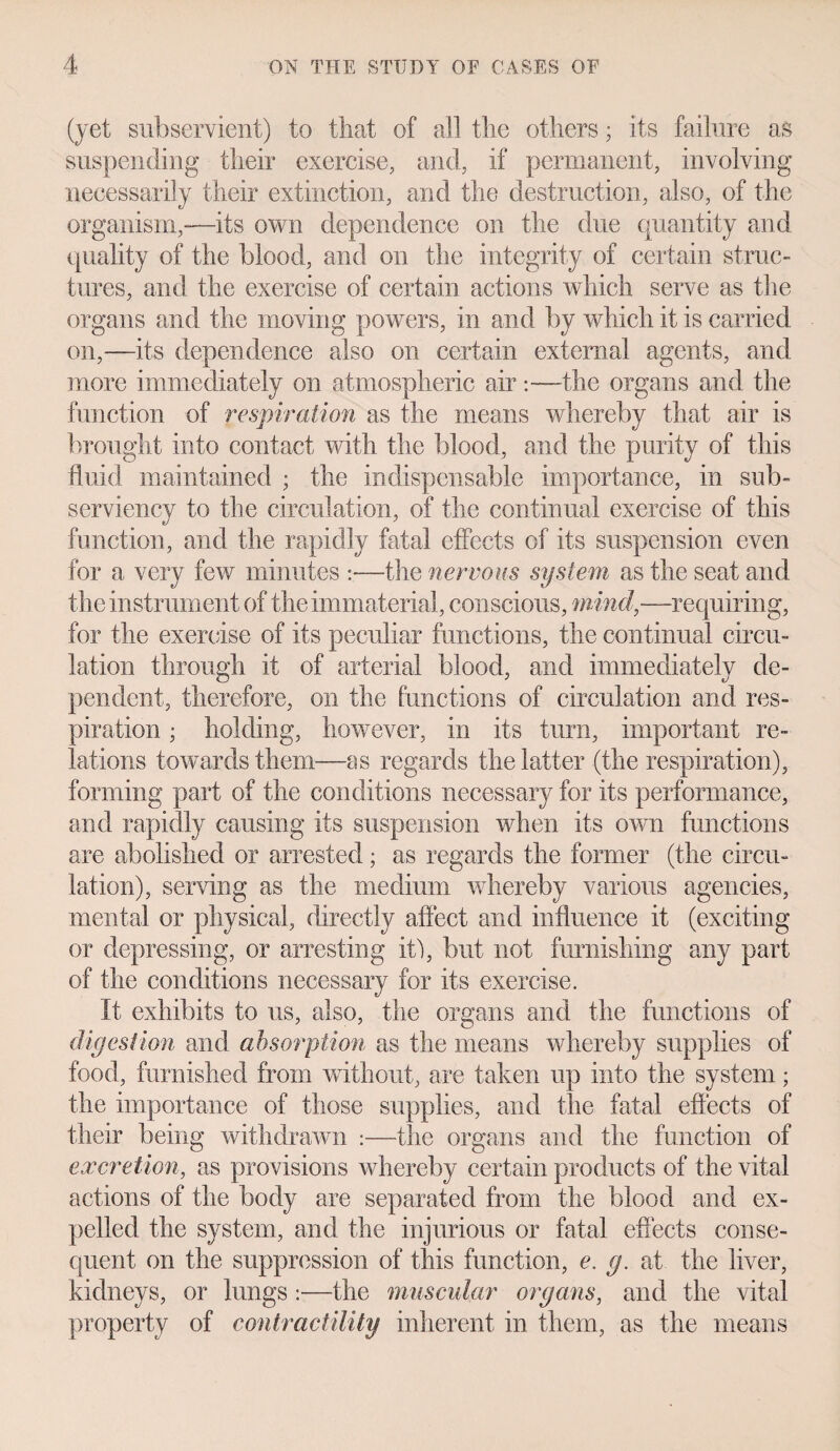 (yet subservient) to that of all the others; its failure as suspending their exercise, and, if permanent, involving necessarily their extinction, and the destruction, also, of the organism,-—its own dependence on the due quantity and quality of the blood, and on the integrity of certain struc¬ tures, and the exercise of certain actions which serve as the organs and the moving powers, in and by which it is carried on,—its dependence also on certain external agents, and more immediately on atmospheric air:—the organs and the function of respiration as the means whereby that air is brought into contact with the blood, and the purity of this fluid maintained ; the indispensable importance, in sub¬ serviency to the circulation, of the continual exercise of this function, and the rapidly fatal effects of its suspension even for a very few minutes :—the nervous system as the seat and the instrument of the immaterial, conscious, mind,—requiring, for the exercise of its peculiar functions, the continual circu¬ lation through it of arterial blood, and immediately de¬ pendent, therefore, on the functions of circulation and res¬ piration ; holding, however, in its turn, important re¬ lations towards them—as regards the latter (the respiration), forming part of the conditions necessary for its performance, and rapidly causing its suspension when its own functions are abolished or arrested; as regards the former (the circu¬ lation), serving as the medium whereby various agencies, mental or physical, directly affect and influence it (exciting or depressing, or arresting it!, but not furnishing any part of the conditions necessary for its exercise. It exhibits to us, also, the organs and the functions of digestion and absorption as the means whereby supplies of food, furnished from without, are taken up into the system; the importance of those supplies, and the fatal effects of their being withdrawn :—the organs and the function of excretion, as provisions whereby certain products of the vital actions of the body are separated from the blood and ex¬ pelled the system, and the injurious or fatal effects conse¬ quent on the suppression of this function, e. g. at the liver, kidneys, or lungs :—the muscular organs, and the vital property of contractility inherent in them, as the means