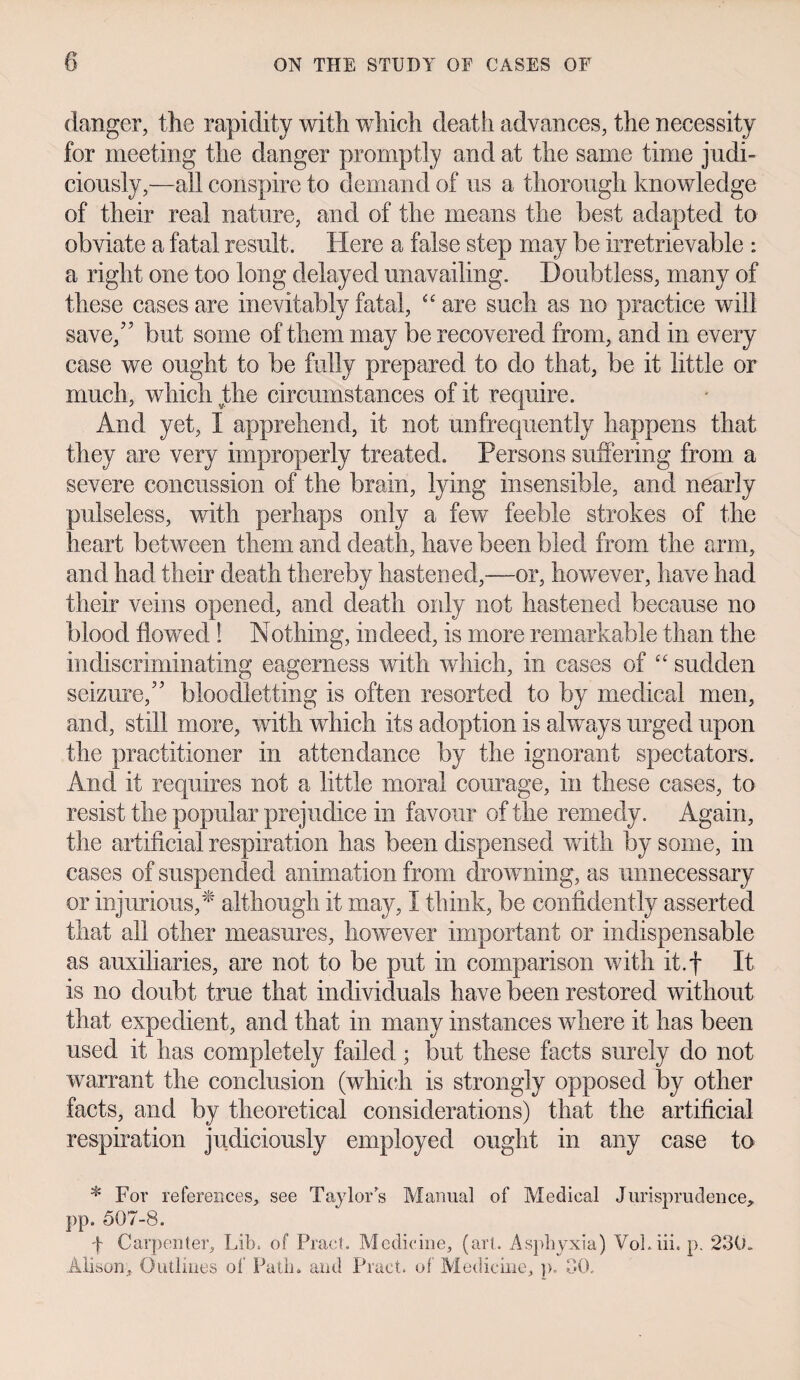 danger, the rapidity with which death advances, the necessity for meeting the danger promptly and at the same time judi¬ ciously,—all conspire to demand of us a thorough knowledge of their real nature, and of the means the best adapted to obviate a fatal result. Here a false step may be irretrievable : a right one too long delayed unavailing. Doubtless, many of these cases are inevitably fatal, “are such as no practice will save/’ but some of them may be recovered from, and in every case we ought to be fully prepared to do that, be it little or much, which the circumstances of it require. And yet, I apprehend, it not unfrequently happens that they are very improperly treated. Persons suffering from a severe concussion of the brain, lying insensible, and nearly pulseless, with perhaps only a few feeble strokes of the heart between them and death, have been bled from the arm, and had their death thereby hastened,—or, however, have had their veins opened, and death only not hastened because no blood flowed ! Nothing, indeed, is more remarkable than the in discriminating eagerness with which, in cases of “ sudden seizure,” bloodletting is often resorted to by medical men, and, still more, with which its adoption is always urged upon the practitioner in attendance by the ignorant spectators. And it requires not a little moral courage, in these cases, to resist the popular prejudice in favour of the remedy. Again, the artificial respiration has been dispensed with by some, in cases of suspended animation from drowning, as unnecessary or injurious/ although it may, I think, be confidently asserted that all other measures, however important or indispensable as auxiliaries, are not to be put in comparison with it.f It is no doubt true that individuals have been restored without that expedient, and that in many instances where it has been used it has completely failed ; but these facts surely do not warrant the conclusion (which is strongly opposed by other facts, and by theoretical considerations) that the artificial respiration judiciously employed ought in any case to * For references, see Taylor’s Manual of Medical Jurisprudence, pp. 507-8. f Carpenter, Lib. of Tract. Medicine, (art. Asphyxia) VoLiii. p. 230. Alison, Outlines of Path, and Tract, of Medicine, p. 30,