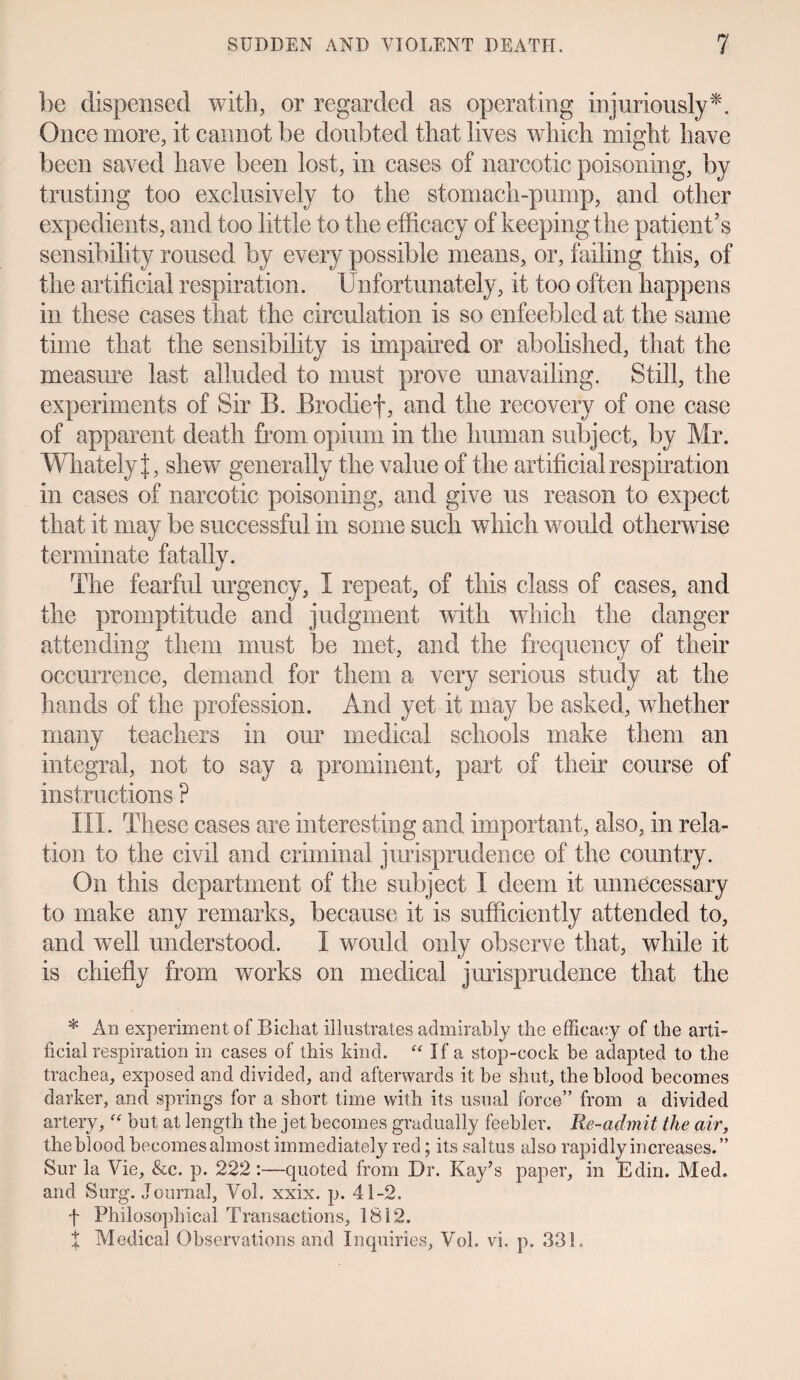be dispensed with, or regarded as operating injuriously*. Once more, it cannot be doubted that lives which might have been saved have been lost, in cases of narcotic poisoning, by trusting too exclusively to the stomach-pump, and other expedients, and too little to the efficacy of keeping the patient’s sensibility roused by every possible means, or, failing this, of the artificial respiration. Unfortunately, it too often happens in these cases that the circulation is so enfeebled at the same time that the sensibility is impaired or abolished, that the measure last alluded to must prove unavailing. Still, the experiments of Sir B. Brodief, and the recovery of one case of apparent death from opium in the human subject, by Mr. Whately t, shew generally the value of the artificial respiration in cases of narcotic poisoning, and give us reason to expect that it may be successful in some such which would otherwise terminate fatally. The fearful urgency, I repeat, of this class of cases, and the promptitude and judgment with which the danger attending them must be met, and the frequency of their occurrence, demand for them a very serious study at the hands of the profession. And yet it may be asked, whether many teachers in our medical schools make them an integral, not to say a prominent, part of their course of instructions ? III. These cases are interesting and important, also, in rela¬ tion to the civil and criminal jurisprudence of the country. On this department of the subject I deem it unnecessary to make any remarks, because it is sufficiently attended to, and well understood. I would only observe that, while it is chiefly from works on medical jurisprudence that the * An experiment of Bichat illustrates admirably the efficacy of the arti¬ ficial respiration in cases of this kind. “ If a stop-cock be adapted to the trachea, exposed and divided, and afterwards it be shut, the blood becomes darker, and springs for a short time with its usual force” from a divided artery,f<r but at length the jet becomes gradually feebler. Re-admit the air, the blood becomes almost immediately red; its saltus also rapidly increases.” Sur la Vie, &c. p. 222 :—quoted from Dr. Kay’s paper, in Edin. Med. and Surg. Journal, Vol. xxix. p. 41-2. f Philosophical Transactions, 1812. t Medical Observations and Inquiries, Vol. vi. p. 331.