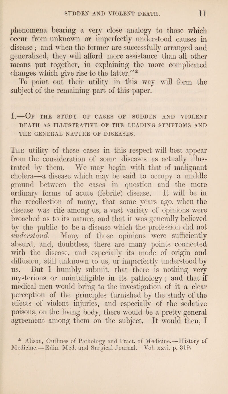 phenomena bearing a very close analogy to those which occur from unknown or imperfectly understood causes in disease ; and when the former are successfully arranged and generalized, they will afford more assistance than all other means put together, in explaining the more complicated changes which give rise to the latter.”* To point out then* utility in this way will form the subject of the remaining part of this paper. I.—Of the study of cases of sudden and violent DEATH AS ILLUSTRATIVE OF THE LEADING SYMPTOMS AND THE GENERAL NATURE OF DISEASES. The utility of these cases in this respect will best appear from the consideration of some diseases as actually illus¬ trated by them. We may begin with that of malignant cholera—a disease which may be said to occupy a middle ground between the cases in question and the more ordinary forms of acute (febrile) disease. It will be in the recollection of many, that some years ago, when the disease was rife among us, a vast variety of opinions were broached as to its nature, and that it was generally believed by the public to be a disease which the profession did not understand. Many of those opinions were sufficiently absurd, and, doubtless, there are many points connected with the disease, and especially its mode of origin and diffusion, still unknown to us, or imperfectly understood by us. But I humbly submit, that there is nothing very mysterious or unintelligible in its pathology ; and that if medical men would bring to the investigation of it a clear perception of the principles furnished by the study of the effects of violent injuries, and especially of the sedative poisons, on the living body, there would be a pretty general agreement among them on the subject. It would then, I * Alison, Outlines of Pathology and Pract. of Medicine.—-History of Medicine.—~E din. Med. and Surgical Journal. Vol. xxvi. p. 319.