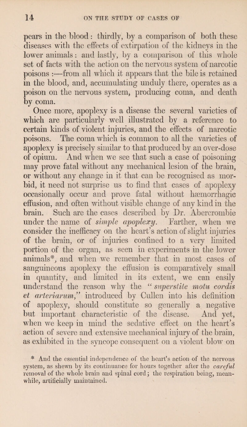 pears in the blood: thirdly, by a comparison of both these diseases with the effects of extirpation of the kidneys in the lower animals: and lastly, by a comparison of this whole set of facts with the action on the nervous system of narcotic poisons :—from all which it appears that the bile is retained in the blood, and, accumulating unduly there, operates as a poison on the nervous system, producing coma, and death by coma. Once more, apoplexy is a disease the several varieties of which are particularly well illustrated by a reference to certain kinds of violent injuries, and the effects of narcotic poisons. The coma which is common to all the varieties of apoplexy is precisely similar to that produced by an over-dose of opium. And when we see that such a case of poisoning may prove fatal without any mechanical lesion of the brain, or without any change in it that can be recognised as mor¬ bid, it need not surprise us to find that cases of apoplexy occasionally occur and prove fatal without haemorrhagic effusion, and often without visible change of any kind in the brain. Such are the cases described by Dr. Abercrombie under the name of simple apoplexy, Farther, when we consider the inefficacy on the heart’s action of slight injuries of the brain, or of injuries confined to a very limited portion of the organ, as seen in experiments in the lower animals*, and when we remember that in most cases of sanguineous apoplexy the effusion is comparatively small in quantity, and limited in its extent, we can easily understand the reason why the “ super stile motu cordis et arteriarum,” introduced by Cullen into his definition of apoplexy, should constitute so generally a negative but important characteristic of the disease. And yet, when we keep in mind the sedative effect on the heart’s action of severe and extensive mechanical injury of the brain, as exhibited in the syncope consequent on a violent blow on * And the essential independence of the heart’s action of the nervous system, as shewn by its continuance for hours together after the careful removal of the whole brain and spinal cord; the respiration being, mean¬ while, artificially maintained.