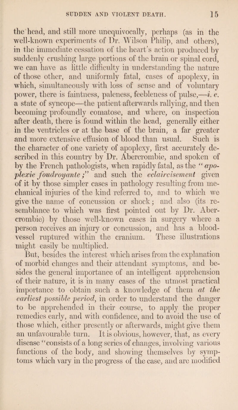 the'head, and still more unequivocally, perhaps (as in the well-known experiments of Dr. Wilson Philip, and others), in the immediate cessation of the heart’s action produced by suddenly crushing large portions of the brain or spinal cord, we can have as little difficulty in understanding the nature of those other, and uniformly fatal, cases of apoplexy, in which, simultaneously with loss of sense and of voluntary power, there is faintness, paleness, feebleness of pulse,—i. e. a state of syncope—the patient afterwards rallying, and then becoming profoundly comatose, and where, on inspection after death, there is found within the head, generally either in the ventricles or at the base of the brain, a far greater and more extensive effusion of blood than usual. Such is the character of one variety of apoplexy, first accurately de¬ scribed in this country by Dr. Abercrombie, and spoken of by the French pathologists, when rapidly fatal, as the “ apo- plexie foudroyanteand such the eclaircisement given of it by those simpler cases in pathology resulting from me¬ chanical injuries of the kind referred to, and to which we give the name of concussion or shock; and also (its re¬ semblance to which was first pointed out by Dr. Aber¬ crombie) by those well-known cases in surgery where a person receives an injury or concussion, and has a blood¬ vessel ruptured within the cranium. These illustrations might easily be multiplied. But, besides the interest which arises from the explanation of morbid changes and their attendant symptoms, and be¬ sides the general importance of an intelligent apprehension of their nature, it is in many cases of the utmost practical importance to obtain such a knowledge of them at the earliest possible period, in order to understand the danger to be apprehended in their course, to apply the proper remedies early, and with confidence, and to avoid the use of those which, either presently or afterwards, might give them an unfavourable turn. It is obvious, however, that, as every disease “consists of a long series of changes, involving various functions of the body, and showing themselves by symp¬ toms which vary in the progress of the case, and are modified
