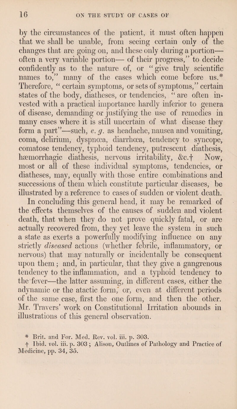 by the circumstances of the patient, it must often happen that we shall be unable, from seeing certain only of the changes that are going on, and these only during a portion— often a very variable portion— of their progress,” to decide confidently as to the nature of, or “ give truly scientific names to,” many of the cases which come before us.* Therefore, <£ certain symptoms, or sets of symptoms,” certain states of the body, diatheses, or tendencies, “ are often in¬ vested with a practical importance hardly inferior to genera of disease, demanding or justifying the use of remedies in many cases where it is still uncertain of what disease they form a part”—such, e. g. as headache, nausea and vomiting, coma, delirium, dyspnoea, diarrhoea, tendency to syncope, comatose tendency, typhoid tendency, putrescent diathesis, haemorrhagic diathesis, nervous irritability, &c.f Now, most or all of these individual symptoms, tendencies, or diatheses, may, equally with those entire combinations and successions of them which constitute particular diseases, be illustrated by a reference to cases of sudden or violent death. In concluding this general head, it may be remarked of the effects themselves of the causes of sudden and violent death, that when they do not prove quickly fatal, or are actually recovered from, they yet leave the system in such a state as exerts a powerfully modifying influence on any strictly diseased actions (whether febrile, inflammatory, or nervous) that may naturally or incidentally be consequent upon them; and, in particular, that they give a gangrenous tendency to the inflammation, and a typhoid tendency to the fever—the latter assuming, in different cases, either the adynamic or the atactic form, or, even at different periods of the same case, first the one form, and then the other. Mr. Travers’ work on Constitutional Irritation abounds in illustrations of this general observation. * Brit, and For. Med. Rev. vol. iii. p. 303. f Ibid. vol. iii. p. 303 ; Alison, Outlines of Pathology and Practice of