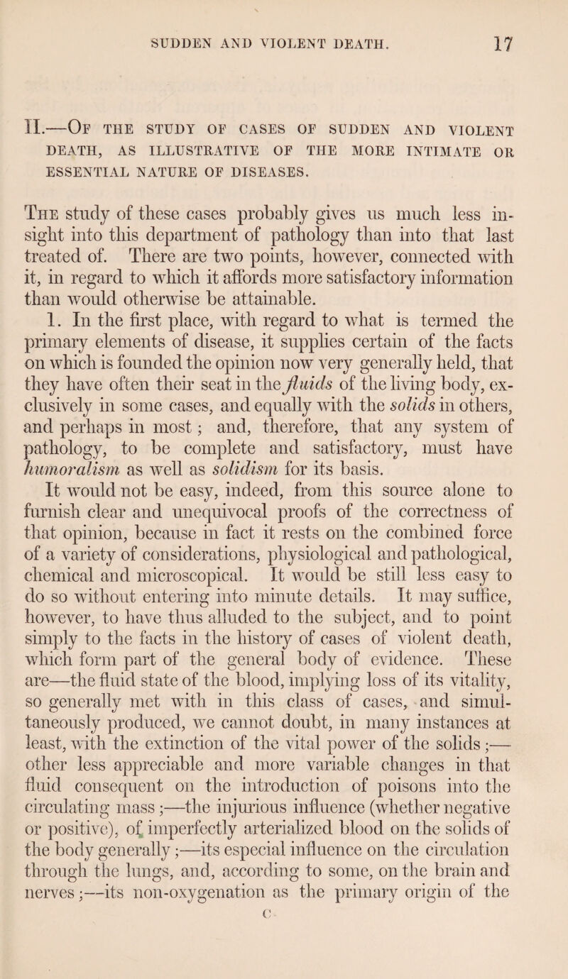 II.-Of THE STUDY OF CASES OF SUDDEN AND VIOLENT DEATH, AS ILLUSTRATIVE OF THE MORE INTIMATE OR ESSENTIAL NATURE OF DISEASES. The study of these cases probably gives us much less in¬ sight into this department of pathology than into that last treated of. There are two points, however, connected until it, in regard to which it affords more satisfactory information than would otherwise be attainable. 1. In the first place, with regard to what is termed the primary elements of disease, it supplies certain of the facts on which is founded the opinion now very generally held, that they have often their seat in the fluids of the living body, ex¬ clusively in some cases, and equally with the solids in others, and perhaps in most; and, therefore, that any system of pathology, to be complete and satisfactory, must have humoralism as well as solidism for its basis. It would not be easy, indeed, from this source alone to furnish clear and unequivocal proofs of the correctness of that opinion, because in fact it rests on the combined force of a variety of considerations, physiological and pathological, chemical and microscopical. It would be still less easy to do so without entering into minute details. It may suffice, however, to have thus alluded to the subject, and to point simply to the facts in the history of cases of violent death, which form part of the general body of evidence. These are—the fluid state of the blood, implying loss of its vitality, so generally met with in this class of cases, and simul¬ taneously produced, we cannot doubt, in many instances at least, with the extinction of the vital power of the solids ;— other less appreciable and more variable changes in that fluid consequent on the introduction of poisons into the circulating mass;—the injurious influence (whether negative or positive), of imperfectly arterialized blood on the solids of the body generally;—its especial influence on the circulation through the lungs, and, according to some, on the brain and nerves;—its non-oxygenation as the primary origin of the