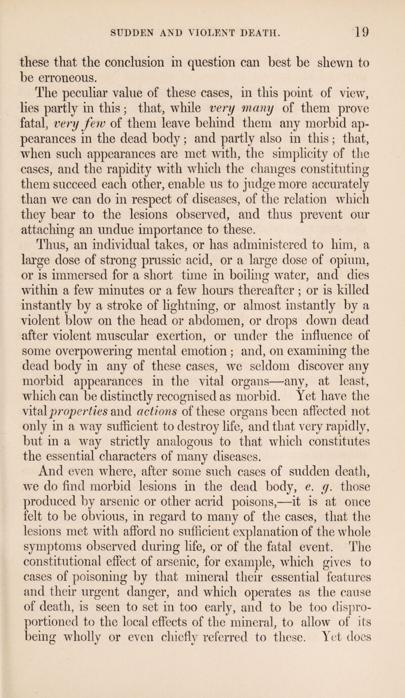 these that the conclusion in question can best be shewn to be erroneous. The peculiar value of these cases, in this point of view, lies partly in this; that, while very many of them prove fatal, very few of them leave behind them any morbid ap¬ pearances in the dead body; and partly also in this ; that, when such appearances are met with, the simplicity of the cases, and the rapidity with which the changes constituting them succeed each other, enable us to judge more accurately than we can do in respect of diseases, of the relation which they bear to the lesions observed, and thus prevent our attaching an undue importance to these. Thus, an individual takes, or has administered to him, a large dose of strong prussic acid, or a large dose of opium, or is immersed for a short time in boiling water, and dies within a few minutes or a few horns thereafter ; or is killed instantly by a stroke of lightning, or almost instantly by a violent blow on the head or abdomen, or drops down dead after violent muscular exertion, or under the influence of some overpowering mental emotion ; and, on examining the dead body in any of these cases, we seldom discover any morbid appearances in the vital organs—any, at least, which can be distinctly recognised as morbid. Yet have the vital properties and act ions of these organs been affected not only in a way sufficient to destroy life, and that very rapidly, but in a way strictly analogous to that which constitutes the essential characters of many diseases. And even where, after some such cases of sudden death, we do find morbid lesions in the dead body, e. y. those produced by arsenic or other acrid poisons,—it is at once felt to be obvious, in regard to many of the cases, that the lesions met with afford no sufficient explanation of the whole symptoms observed during life, or of the fatal event. The constitutional effect of arsenic, for example, which gives to cases of poisoning by that mineral their essential features and their urgent danger, and which operates as the cause of death, is seen to set in too early, and to be too dispro- portioned to the local effects of the mineral, to allow of its being wholly or even chiefly referred to these. Yet does