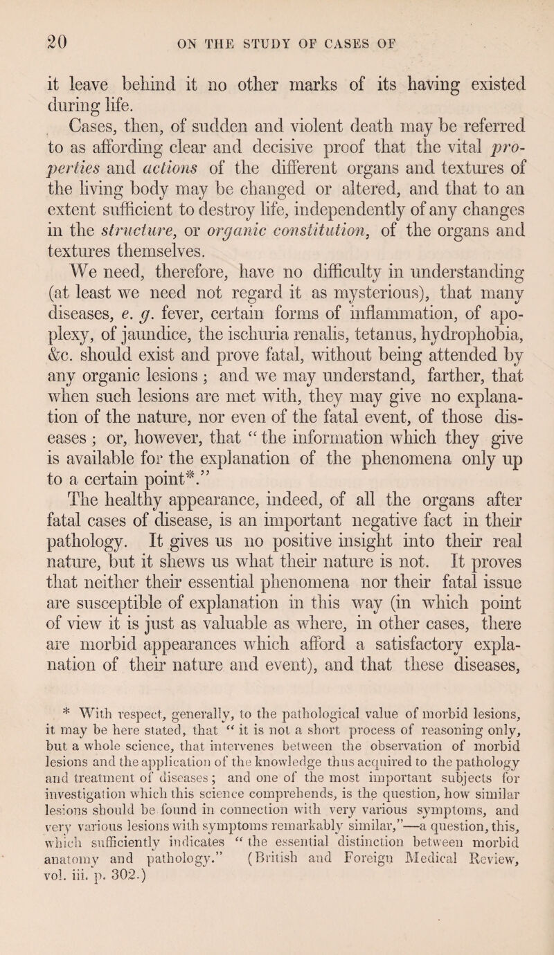 it leave behind it no other marks of its having existed during life. Cases, then, of sudden and violent death may be referred to as affording clear and decisive proof that the vital 'pro¬ perties and actions of the different organs and textures of the living body may be changed or altered, and that to an extent sufficient to destroy life, independently of any changes in the structure, or organic constitution, of the organs and textures themselves. We need, therefore, have no difficulty in understanding (at least we need not regard it as mysterious), that many diseases, e. g. fever, certain forms of inflammation, of apo¬ plexy, of jaundice, the ischuria renalis, tetanus, hydrophobia, &c. should exist and prove fatal, without being attended by any organic lesions ; and we may understand, farther, that when such lesions are met with, they may give no explana¬ tion of the nature, nor even of the fatal event, of those dis¬ eases ; or, however, that <c the information which they give is available for the explanation of the phenomena only up to a certain point'/’ The healthy appearance, indeed, of all the organs after fatal cases of disease, is an important negative fact in their pathology. It gives us no positive insight into their real nature, but it shews us what their nature is not. It proves that neither their essential phenomena nor their fatal issue are susceptible of explanation in this way (in which point of view it is just as valuable as where, in other cases, there are morbid appearances which afford a satisfactory expla¬ nation of their nature and event), and that these diseases, * With respect, generally, to the pathological value of morbid lesions, it may be here stated, that “ it is not a short process of reasoning only, hut a whole science, that intervenes between the observation of morbid lesions and the application of the knowledge thus acquired to the pathology and treatment of diseases; and one of the most important subjects for investigation which this science comprehends, is the question, how similar lesions should be found in connection with very various symptoms, and very various lesions with symptoms remarkably similar,”—a question, this, which sufficiently indicates “ the essential distinction between morbid anatomy and pathology.” (British and Foreign Medical Review, vol. iii. p. 302.)