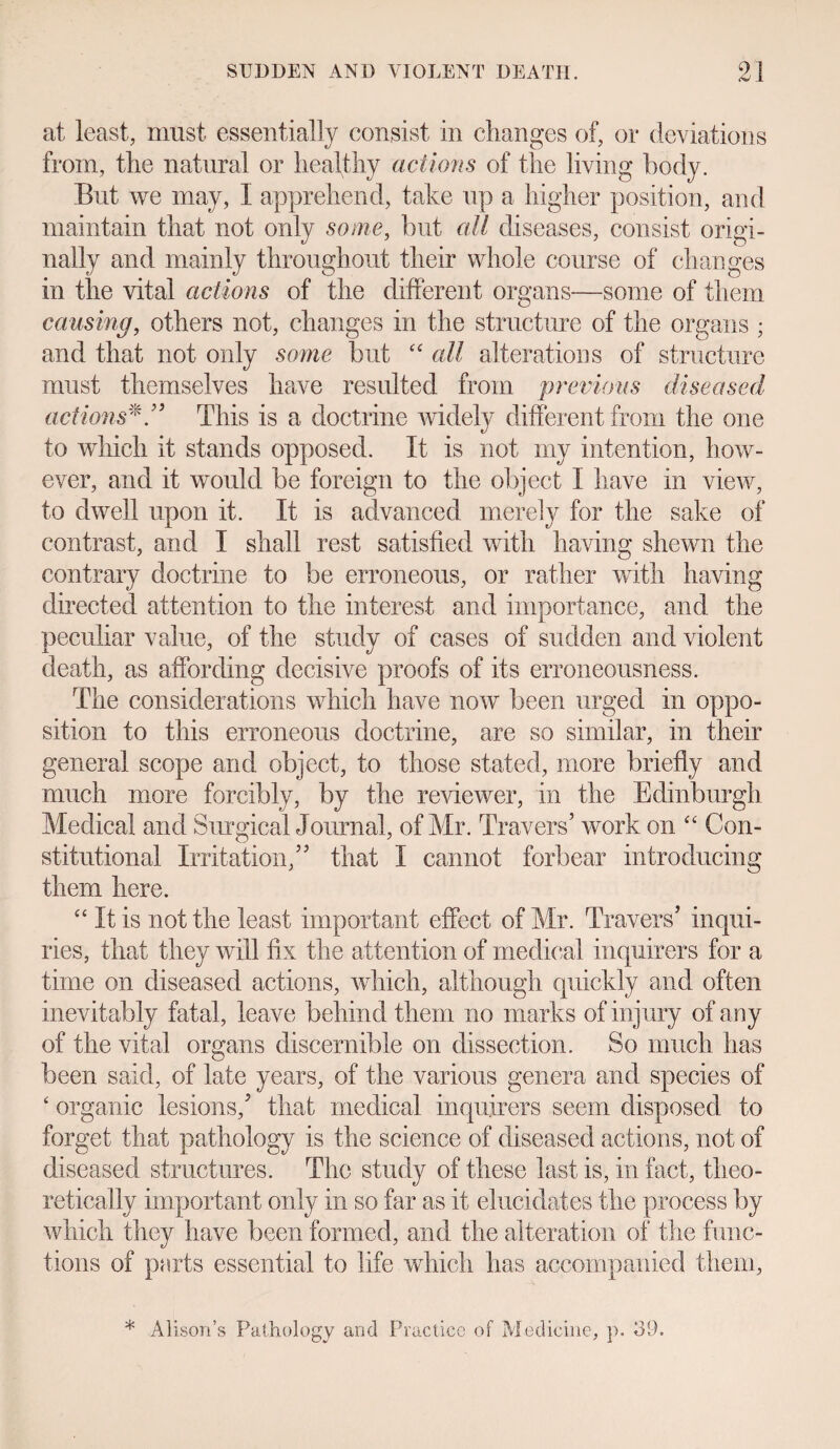 at least, must essentially consist in changes of, or deviations from, tlie natural or healthy actions of the living body. But we may, I apprehend, take up a higher position, and maintain that not only some, but all diseases, consist origi¬ nally and mainly throughout their whole course of changes in the vital actions of the different organs—some of them causing, others not, changes in the structure of the organs ; and that not only some but “ all alterations of structure must themselves have resulted from previous diseased actionsThis is a doctrine widely different from the one to which it stands opposed. It is not my intention, how¬ ever, and it would be foreign to the object I have in view, to dwell upon it. It is advanced merely for the sake of contrast, and I shall rest satisfied with having shewn the contrary doctrine to be erroneous, or rather with having directed attention to the interest and importance, and the peculiar value, of the study of cases of sudden and violent death, as affording decisive proofs of its erroneousness. The considerations which have now been urged in oppo¬ sition to this erroneous doctrine, are so similar, in their general scope and object, to those stated, more briefly and much more forcibly, by the reviewer, in the Edinburgh Medical and Surgical Journal, of Mr. Travers' work on “ Con¬ stitutional Irritation/' that I cannot forbear introducing them here. “ It is not the least important effect of Mr. Travers' inqui¬ ries, that they will fix the attention of medical inquirers for a time on diseased actions, which, although quickly and often inevitably fatal, leave behind them no marks of injury of any of the vital organs discernible on dissection. So much has been said, of late years, of the various genera and species of ‘ organic lesions,' that medical inquirers seem disposed to forget that pathology is the science of diseased actions, not of diseased structures. The study of these last is, in fact, theo¬ retically important only in so far as it elucidates the process by which they have been formed, and the alteration of the func¬ tions of parts essential to life which has accompanied them,