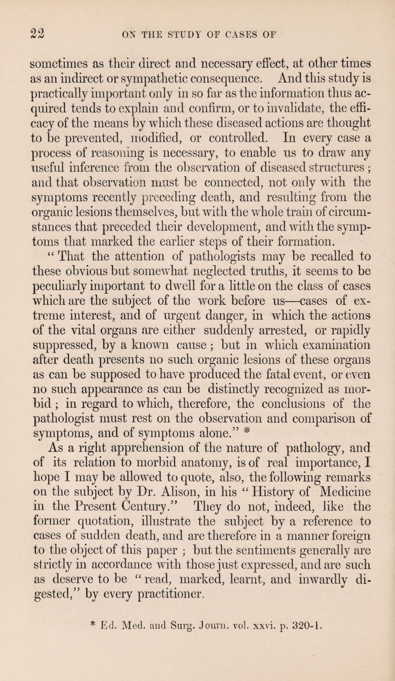sometimes as their direct and necessary effect, at other times as an indirect or sympathetic consequence. And this study is practically important only in so far as the information thus ac¬ quired tends to explain and confirm, or to invalidate, the effi¬ cacy of the means by which these diseased actions are thought to be prevented, modified, or controlled. In every case a process of reasoning is necessary, to enable us to draw any useful inference from the observation of diseased structures ; and that observation must be connected, not only with the symptoms recently preceding death, and resulting from the organic lesions themselves, but with the whole train of circum¬ stances that preceded their development, and with the symp¬ toms that marked the earlier steps of their formation. “ That the attention of pathologists may be recalled to these obvious but somewhat neglected truths, it seems to be peculiarly important to dwell for a little on the class of cases which are the subject of the work before us—cases of ex¬ treme interest, and of urgent danger, in which the actions of the vital organs are either suddenly arrested, or rapidly suppressed, by a known cause ; but in which examination after death presents no such organic lesions of these organs as can be supposed to have produced the fatal event, or even no such appearance as can be distinctly recognized as mor¬ bid ; in regard to which, therefore, the conclusions of the pathologist must rest on the observation and comparison of symptoms, and of symptoms alone.” * As a right apprehension of the nature of pathology, and of its relation to morbid anatomy, is of real importance, I hope I may be allowed to quote, also, the following remarks on the subject by Dr. Alison, in his “ History of Medicine in the Present Century.” They do not, indeed, like the former quotation, illustrate the subject by a reference to cases of sudden death, and are therefore in a manner foreign to the object of this paper ; but the sentiments generally are strictly in accordance with those just expressed, and are such as deserve to be “ read, marked, learnt, and inwardly di¬ gested,” by every practitioner. * Ed. Med. and Snrg. Journ. vol. xxvi. p. 320-1.