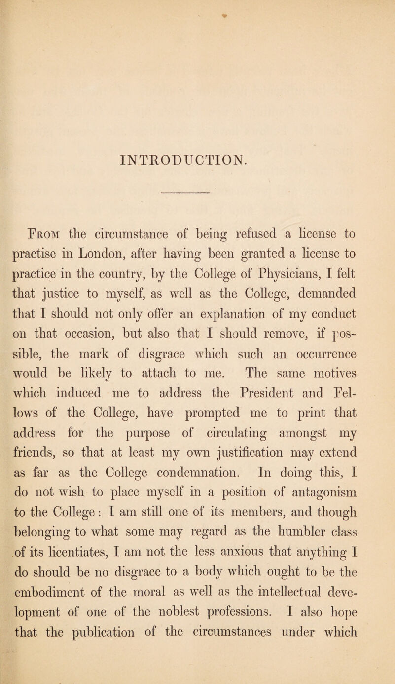 INTRODUCTION. From the circumstance of being refused a license to practise in London, after having been granted a license to practice in the country, by the College of Physicians, I felt that justice to myself, as well as the College, demanded that I should not only offer an explanation of my conduct on that occasion, but also that I should remove, if pos¬ sible, the mark of disgrace which such an occurrence would be likely to attach to me. The same motives which induced me to address the President and Pel- lows of the College, have prompted me to print that address for the purpose of circulating amongst my friends, so that at least my own justification may extend as far as the College condemnation. In doing this, I do not wish to place myself in a position of antagonism to the College: I am still one of its members, and though belonging to what some may regard as the humbler class of its licentiates, I am not the less anxious that anything I do should be no disgrace to a body which ought to be the embodiment of the moral as well as the intellectual deve¬ lopment of one of the noblest professions. I also hope that the publication of the circumstances under which