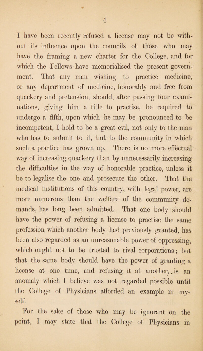 I have been recently refused a license may not be with¬ out its influence upon the councils of those who may have the framing a new charter for the College, and for which the Fellows have memorialised the present govern¬ ment. That any man wishing to practice medicine, or any department of medicine, honorably and free from quackery and pretension, should, after passing four exami¬ nations, giving him a title to practise, be required to undergo a fifth, upon which he may be pronounced to be incompetent, I hold to be a great evil, not only to the man who has to submit to it, but to the community in which such a practice has grown up. There is no more effectual way of increasing quackery than by unnecessarily increasing the difficulties in the way of honorable practice, unless it be to legalise the one and prosecute the other. That the medical institutions of this country, with legal power, are more numerous than the welfare of the community de- V mands, has long been admitted. That one body should have the power of refusing a license to practise the same profession which another body had previously granted, has been also regarded as an unreasonable power of oppressing, which ought not to be trusted to rival corporations; but that the same body should have the power of granting a license at one time, and refusing it at another,. is an anomaly which I believe was not regarded possible until the College of Physicians afforded an example in my¬ self. For the sake of those who may be ignorant on the point, I may state that the College of Physicians in