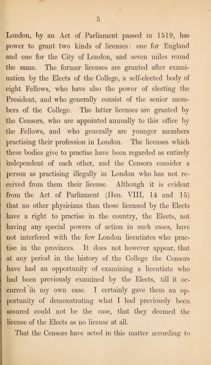 0 London, by an Act of Parliament passed in 1519, has power to grant two kinds of licenses: one for England and one for the City of London, and seven miles round the same. The former licenses are granted after exami¬ nation by the Elects of the College, a self-elected body of eight Fellows, who have also the power of electing the President, and who generally consist of the senior mem¬ bers of the College. The latter licenses are granted by the Censors, who are appointed annually to this office by the Fellows, and who generally are younger members practising their profession in London. The licenses which these bodies give to practise have been regarded as entirely independent of each other, and the Censors consider a person as practising illegally in London who has not re¬ ceived from them their license. Although it is evident from the Act of Parliament (Hen. VIII, 14 and 15) that no other physicians than those licensed by the Elects have a right to practise in the country, the Elects, not having any special powers of action in such cases, have not interfered with the few London licentiates who prac- ; tise in the provinces. It does not however appear, that ! at any period in the history of the College the Censors ! have had an opportunity of examining a licentiate who had been previously examined by the Elects, till it oc¬ curred in my own case. I certainly gave them an op¬ portunity of demonstrating what I had previously been assured could not be the case, that they deemed the I license of the Elects as no license at all. That the Censors have acted in this matter according to