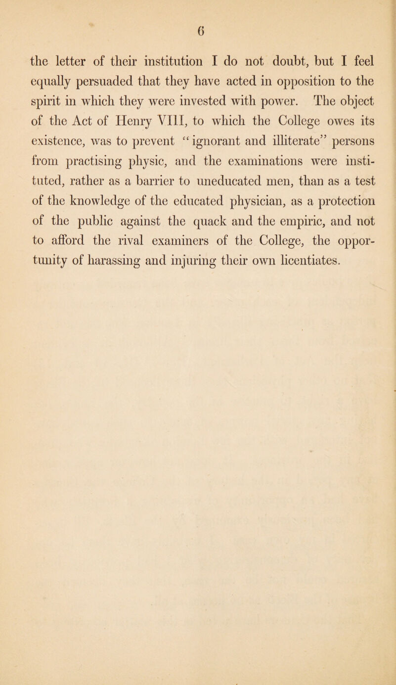 the letter of their institution I do not doubt, but I feel equally persuaded that they have acted in opposition to the spirit in which they were invested with power. The object of the Act of Henry VIII, to which the College owes its existence, was to prevent “ ignorant and illiterate” persons from practising physic, and the examinations were insti¬ tuted, rather as a barrier to uneducated men, than as a test of the knowledge of the educated physician, as a protection of the public against the quack and the empiric, and not to afford the rival examiners of the College, the oppor¬ tunity of harassing and injuring their own licentiates.