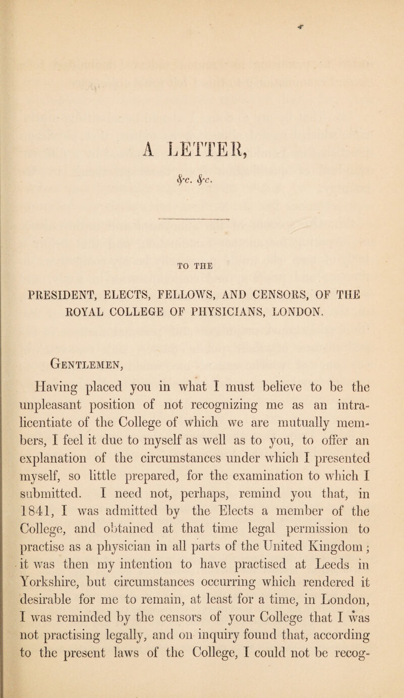 &c. fyc. TO THE PRESIDENT, ELECTS, FELLOWS, AND CENSORS, OF THE ROYAL COLLEGE OF PHYSICIANS, LONDON, Gentlemen, Having placed you in what I must believe to be the unpleasant position of not recognizing me as an intra¬ licentiate of the College of which we are mutually mem¬ bers, I feel it due to myself as well as to you, to offer an explanation of the circumstances under which I presented myself, so little prepared, for the examination to winch I submitted. I need not, perhaps, remind you that, in 1841, I was admitted by the Elects a member of the College, and obtained at that time legal permission to practise as a physician in all parts of the United Kingdom; it was then my intention to have practised at Leeds in Yorkshire, but circumstances occurring which rendered it desirable for me to remain, at least for a time, in London, I was reminded by the censors of your College that I was not practising legally, and on inquiry found that, according to the present laws of the College, X could not be recog-