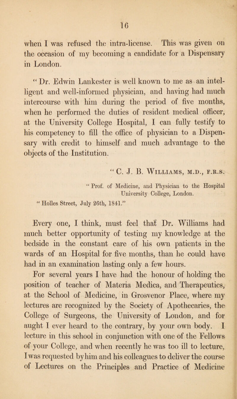 when I was refused the intra-license. This was given on the occasion of my becoming a candidate for a Dispensary in London. “ Dr. Edwin Lankester is well known to me as an intel¬ ligent and well-informed physician, and having had much intercourse with him during the period of five months, when he performed the duties of resident medical officer, at the University College Hospital, I can fully testify to his competency to fill the office of physician to a Dispen¬ sary with credit to himself and much advantage to the objects of the Institution. “ C. J. B. Williams, m.d., f.r.s. “ Prof, of Medicine, and Physician to the Hospital University College, London. “ Holies Street, July 26th, 1841.” Every one, I think, must feel that Dr. Williams had much better opportunity of testing my knowledge at the bedside in the constant care of his own patients in the wards of an Hospital for five months, than he could have had in an examination lasting only a few hours. For several years I have had the honour of holding the position of teacher of Materia Medica, and Therapeutics, at the School of Medicine, in Grosvenor Place, where my lectures are recognized by the Society of Apothecaries, the College of Surgeons, the University of London, and for aught I ever heard to the contrary, by your own body. I lecture in this school in conjunction with one of the Fellows of your College, and when recently he was too ill to lecture, I was requested by him and his colleagues to deliver the course of Lectures on the Principles and Practice of Medicine