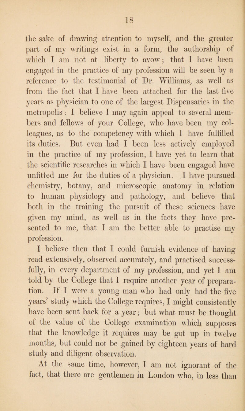 the sake of drawing attention to myself, and the greater part of my writings exist in a form, the authorship of which I am not at liberty to avow; that I have been engaged in the practice of my profession will be seen by a reference to the testimonial of Dr. Williams, as well as from the fact that I have been attached for the last five years as physician to one of the largest Dispensaries in the metropolis: I believe I may again appeal to several mem¬ bers and fellows of your College, who have been my col¬ leagues, as to the competency with which I have fulfilled its duties. But even had I been less actively employed in the practice of my profession, I have yet to learn that the scientific researches in which I have been engaged have unfitted me for the duties of a physician. I have pursued chemistry, botany, and microscopic anatomy in relation to human physiology and pathology, and believe that both in the training the pursuit of these sciences have given my mind, as well as in the facts they have pre¬ sented to me, that I am the better able to practise my profession. I believe then that 1 could furnish evidence of having read extensively, observed accurately, and practised success¬ fully, in every department of my profession, and yet I am told by the College that 1 require another year of prepara¬ tion. If I were a young man who had only had the five years’ study which the College requires, I might consistently have been sent back for a year; but what must be thought of the value of the College examination which supposes that the knowledge it requires may be got up in twelve months, but could not be gained by eighteen years of hard study and diligent observation. At the same time, however, I am not ignorant of the fact, that there are gentlemen in London who, in less than