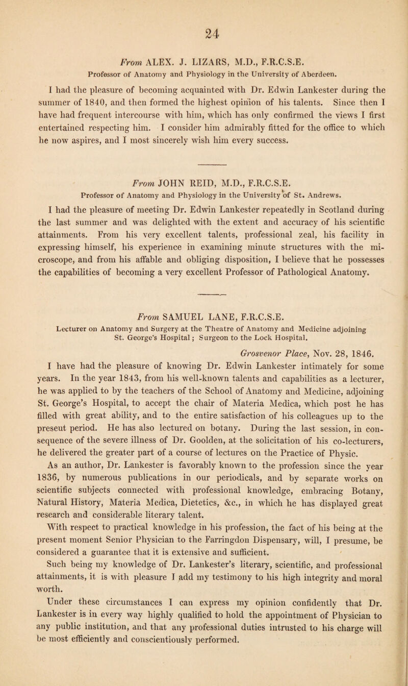 From ALEX. J. LIZARS, M.D., F.R.C.S.E. Professor of Anatomy and Physiology in the University of Aberdeen. I had. the pleasure of becoming acquainted with Dr. Edwin Lankester during the summer of 1840, and then formed the highest opinion of his talents. Since then I have had frequent intercourse with him, which has only confirmed the views I first entertained respecting him. I consider him admirably fitted for the office to which he now aspires, and I most sincerely wish him every success. From JOHN REID, M.D., F.R.C.S.E. Professor of Anatomy and Physiology in the University of St. Andrews. I had the pleasure of meeting Dr. Edwin Lankester repeatedly in Scotland during the last summer and was delighted with the extent and accuracy of his scientific attainments. From his very excellent talents, professional zeal, his facility in expressing himself, his experience in examining minute structures with the mi¬ croscope, and from his affable and obliging disposition, I believe that he possesses the capabilities of becoming a very excellent Professor of Pathological Anatomy. From SAMUEL LANE, F.R.C.S.E. Lecturer on Anatomy and Surgery at the Theatre of Anatomy and Medicine adjoining St. George’s Hospital; Surgeon to the Lock Hospital. Grosvenor Place, Nov. 28, 1846. I have had the pleasure of knowing Dr. Edwin Lankester intimately for some years. In the year 1843, from his well-known talents and capabilities as a lecturer, he was applied to by the teachers of the School of Anatomy and Medicine, adjoining St. George’s Hospital, to accept the chair of Materia Medica, which post he has filled with great ability, and to the entire satisfaction of his colleagues up to the preseut period. He has also lectured on botany. During the last session, in con¬ sequence of the severe illness of Dr. Goolden, at the solicitation of his co-lecturers, he delivered the greater part of a course of lectures on the Practice of Physic. As an author, Dr. Lankester is favorably known to the profession since the year 1836, by numerous publications in our periodicals, and by separate works on scientific subjects connected with professional knowledge, embracing Botany, Natural History, Materia Medica, Dietetics, &c., in which he has displayed great research and considerable literary talent. With respect to practical knowledge in his profession, the fact of his being at the present moment Senior Physician to the Farringdon Dispensary, will, I presume, be considered a guarantee that it is extensive and sufficient. Such being my knowledge of Dr. Lankester’s literary, scientific, and professional attainments, it is with pleasure I add my testimony to his high integrity and moral worth. Under these circumstances I can express my opinion confidently that Dr. Lankester is in every way highly qualified to hold the appointment of Physician to any public institution, and that any professional duties intrusted to his charge will be most efficiently and conscientiously performed.