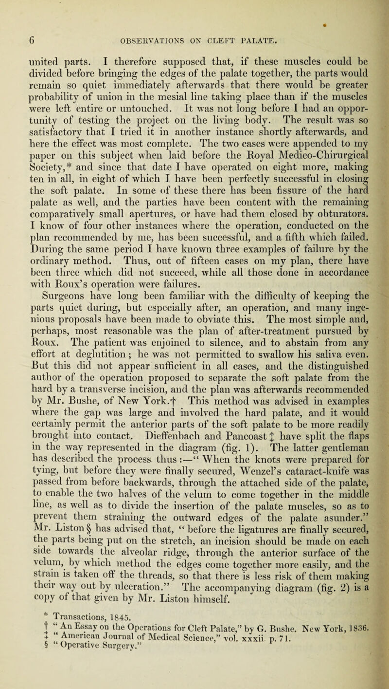 united parts. I therefore supposed that, if these muscles could be divided before bringing the edges of the palate together, the parts would remain so quiet immediately afterwards that there would be greater probability of union in the mesial line taking place than if the muscles were left entire or untouched. It was not long before I had an oppor¬ tunity of testing the project on the living body. The result was so satisfactory that I tried it in another instance shortly afterwards, and here the effect was most complete. The two cases were appended to my paper on this subject when laid before the Royal Medico-Chirurgical Society,* * * § and since that date I have operated on eight more, making ten in all, in eight of which I have been perfectly successful in closing the soft palate. In some of these there has been fissure of the hard palate as well, and the parties have been content with the remaining comparatively small apertures, or have had them closed by obturators. I know of four other instances where the operation, conducted on the plan recommended by me, has been successful, and a fifth which failed. During the same period I have known three examples of failure by the ordinary method. Thus, out of fifteen cases on my plan, there have been three which did not succeed, while all those done in accordance with Roux’s operation were failures. Surgeons have long been familiar with the difficulty of keeping the parts quiet during, but especially after, an operation, and many inge¬ nious proposals have been made to obviate this. The most simple and, perhaps, most reasonable was the plan of after-treatment pursued by Roux. The patient was enjoined to silence, and to abstain from any effort at deglutition; he was not permitted to swallow his saliva even. But this did not appear sufficient in all cases, and the distinguished author of the operation proposed to separate the soft palate from the hard by a transverse incision, and the plan was afterwards recommended by Mr. Bushe, of New York.'f This method was advised in examples where the gap was large and involved the hard palate, and it would certainly permit the anterior parts of the soft palate to be more readily brought into contact. Dieffenbach and Pancoast £ have split the flaps in the way represented in the diagram (fig. 1). The latter gentleman has described the process thus :—“ When the knots were prepared for tying, but before they were finally secured, Wenzel’s cataract-knife was passed from before backwards, through the attached side of the palate, to enable the two halves of the velum to come together in the middle line, as well as to divide the insertion of the palate muscles, so as to prevent them straining the outward edges of the palate asunder.” Mr. Liston § has advised that, “before the ligatures are finally secured, the parts being put on the stretch, an incision should be made on each side towards the alveolar ridge, through the anterior surface of the velum, by which method the edges come together more easily, and the strain is taken off the threads, so that there is less risk of them making their way out by ulceration.” The accompanying diagram (fig. 2) is a copy of that given by Mr. Liston himself. * Transactions, 1845. t “ An Essay on the Operations for Cleft Palate,” by G. Bushe. New York, 1836. + American Journal of Medical Science,” vol. xxxii p. 71. § “ Operative Surgery.”