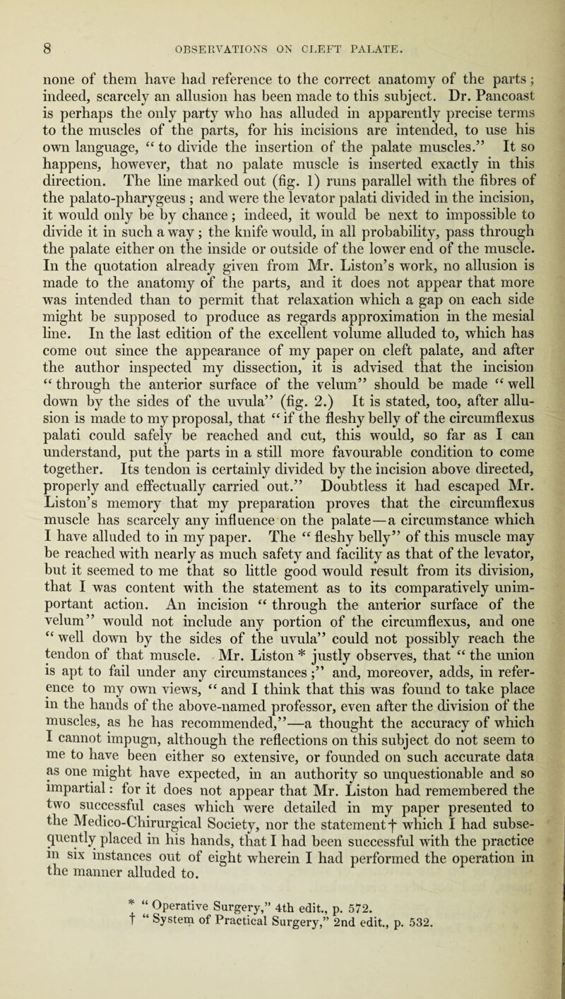 none of them have had reference to the correct anatomy of the parts; indeed, scarcely an allusion has been made to this subject. Dr. Pancoast is perhaps the only party who has alluded in apparently precise terms to the muscles of the parts, for his incisions are intended, to use his own language, “ to divide the insertion of the palate muscles.” It so happens, however, that no palate muscle is inserted exactly in this direction. The line marked out (fig. 1) runs parallel with the fibres of the palato-pharygeus ; and were the levator palati divided in the incision, it would only be by chance; indeed, it would be next to impossible to divide it in such a way; the knife would, in all probability, pass through the palate either on the inside or outside of the lower end of the muscle. In the quotation already given from Mr. Liston’s work, no allusion is made to the anatomy of the parts, and it does not appear that more was intended than to permit that relaxation which a gap on each side might be supposed to produce as regards approximation in the mesial line. In the last edition of the excellent volume alluded to, which has come out since the appearance of my paper on cleft palate, and after the author inspected my dissection, it is advised that the incision “ through the anterior surface of the velum” should be made “ well down by the sides of the uvula” (fig. 2.) It is stated, too, after allu¬ sion is made to my proposal, that “ if the fleshy belly of the circumflexus palati could safely be reached and cut, this would, so far as I can understand, put the parts in a still more favourable condition to come together. Its tendon is certainly divided by the incision above directed, properly and effectually carried out.” Doubtless it had escaped Mr. Liston’s memory that my preparation proves that the circumflexus muscle has scarcely any influence on the palate—a circumstance which I have alluded to in my paper. The “ fleshy belly” of this muscle may be reached with nearly as much safety and facility as that of the levator, but it seemed to me that so little good would result from its division, that I was content with the statement as to its comparatively unim¬ portant action. An incision “ through the anterior surface of the velum” would not include any portion of the circumflexus, and one “ well down by the sides of the uvula” could not possibly reach the tendon of that muscle. Mr. Liston * justly observes, that “ the union is apt to fail under any circumstancesand, moreover, adds, in refer¬ ence to my own views, tc and I think that this was found to take place m the hands of the above-named professor, even after the division of the muscles, as he has recommended,”—a thought the accuracy of which I cannot impugn, although the reflections on this subject do not seem to me to have been either so extensive, or founded on such accurate data as one might have expected, in an authority so unquestionable and so impartial: for it does not appear that Mr. Liston had remembered the two successful cases which were detailed in my paper presented to the Medico-Chirurgical Society, nor the statement f which I had subse¬ quently placed in his hands, that I had been successful with the practice m six instances out of eight wherein I had performed the operation in the manner alluded to. * “ Operative Surgery,” 4th edit., p. 572. f “ System of Practical Surgery,” 2nd edit., p. 532.