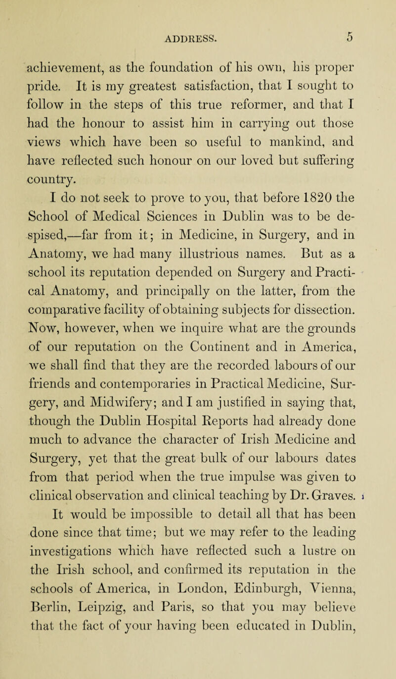 achievement, as the foundation of his own, his proper pride. It is my greatest satisfaction, that I sought to follow in the steps of this true reformer, and that I had the honour to assist him in carrying out those views which have been so useful to mankind, and have reflected such honour on our loved but suffering country. I do not seek to prove to you, that before 1820 the School of Medical Sciences in Dublin was to be de¬ spised,—far from it; in Medicine, in Surgery, and in Anatomy, we had many illustrious names. But as a school its reputation depended on Surgery and Practi¬ cal Anatomy, and principally on the latter, from the comparative facility of obtaining subjects for dissection. Now, however, when we inquire what are the grounds of our reputation on the Continent and in America, we shall find that they are the recorded labours of our friends and contemporaries in Practical Medicine, Sur¬ gery, and Midwifery; and I am justified in saying that, though the Dublin Hospital Reports had already done much to advance the character of Irish Medicine and Surgery, yet that the great bulk of our labours dates from that period when the true impulse was given to clinical observation and clinical teaching by Dr. Graves. It would be impossible to detail all that has been done since that time; but we may refer to the leading investigations which have reflected such a lustre on the Irish school, and confirmed its reputation in the schools of America, in London, Edinburgh, Vienna, Berlin, Leipzig, and Paris, so that you may believe that the fact of your having been educated in Dublin,