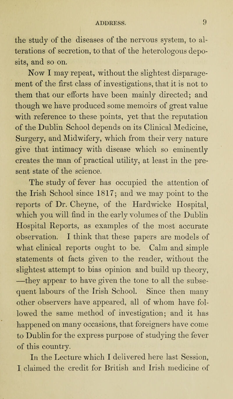 the study of the diseases of the nervous system, to al¬ terations of secretion, to that of the heterologous depo¬ sits, and so on. Now I may repeat, without the slightest disparage¬ ment of the first class of investigations, that it is not to them that our efforts have been mainly directed; and though we have produced some memoirs of great value with reference to these points, yet that the reputation of the Dublin School depends on its Clinical Medicine, Surgery, and Midwifery, which from their very nature give that intimacy with disease which so eminently creates the man of practical utility, at least in the pre¬ sent state of the science. The study of fever has occupied the attention of the Irish School since 1817; and we may point to the reports of Dr. Cheyne, of the Hardwicke Hospital, which you will find in the early volumes of the Dublin Hospital Reports, as examples of the most accurate observation. I think that these papers are models of what clinical reports ought to be. Calm and simple statements ot facts given to the reader, without the slightest attempt to bias opinion and build up theory, —they appear to have given the tone to all the subse¬ quent labours of the Irish School. Since then many other observers have appeared, all of whom have fol¬ lowed the same method of investigation; and it has happened on many occasions, that foreigners have come to Dublin for the express purpose of studying the fever of this country. In the Lecture which I delivered here last Session, I claimed the credit for British and Irish medicine of